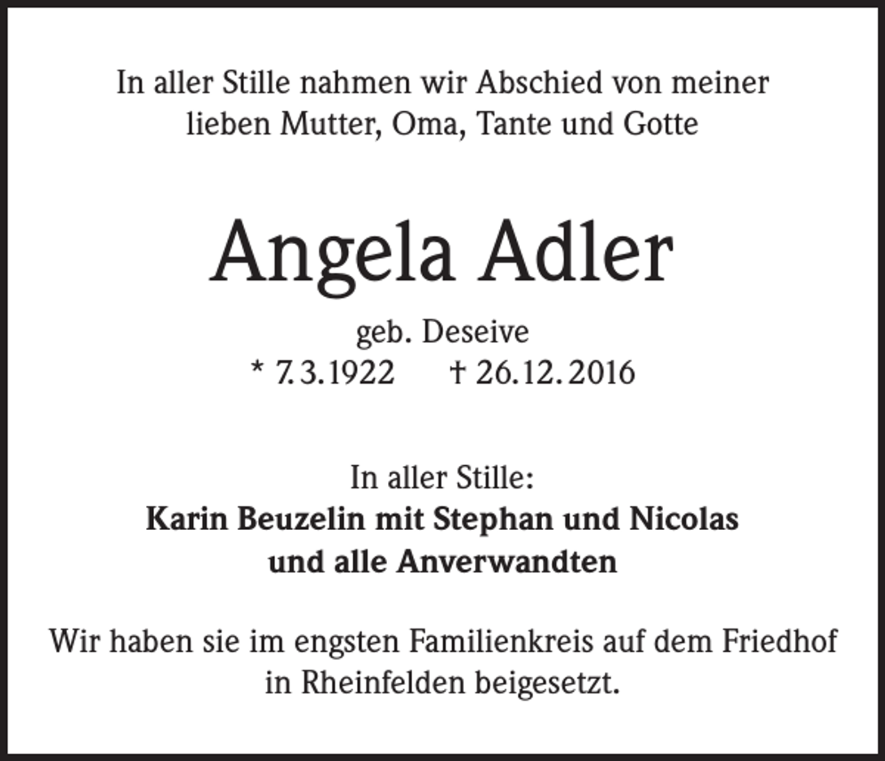 <p>In aller Stille nahmen wir Abschied von meiner<br />lieben Mutter, Oma, Tante und Gotte</p><p>Angela Adler<br />geb. Deseive<br />* 7. 3.1922 † 26.12. 2016<br />In aller Stille:<br />Karin Beuzelin mit Stephan und Nicolas<br />und alle Anverwandten<br />Wir haben sie im engsten Familienkreis auf dem Friedhof<br />in Rheinfelden beigesetzt.</p>
