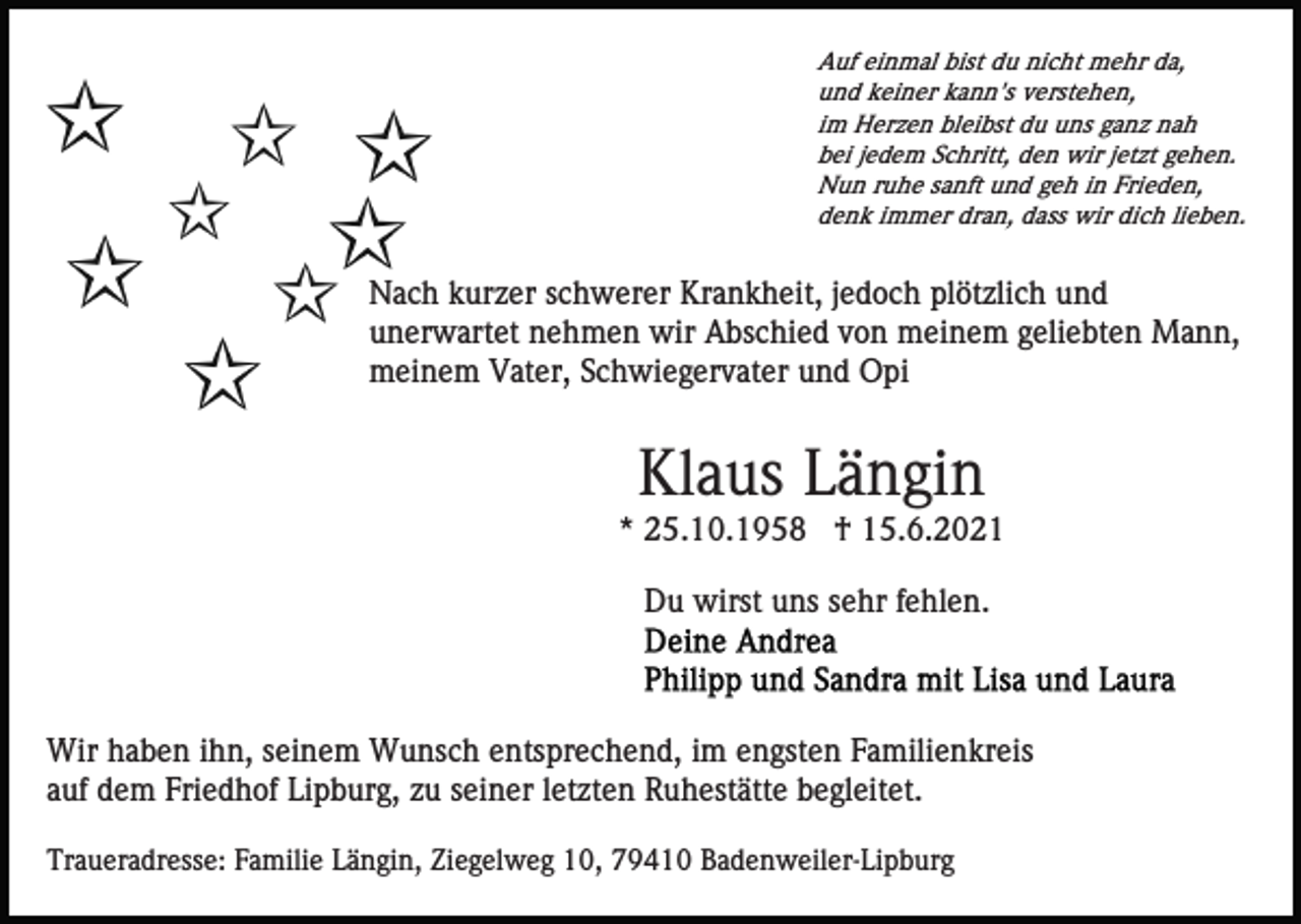 <p>Auf einmal bist du nicht mehr da,<br />und keiner kann's verstehen,<br />im Herzen bleibst du uns ganz nah<br />bei jedem Schritt, den wir jetzt gehen.<br />Nun ruhe sanft und geh in Frieden,<br />denk immer dran, dass wir dich lieben.</p><p>Nach kurzer schwerer Krankheit, jedoch plötzlich und<br />unerwartet nehmen wir Abschied von meinem geliebten Mann,<br />meinem Vater, Schwiegervater und Opi</p><p>Klaus Längin<br />* 25.10.1958 † 15.6.2021<br />Du wirst uns sehr fehlen.</p><p>Wir haben ihn, seinem Wunsch entsprechend, im engsten Familienkreis<br />auf dem Friedhof Lipburg, zu seiner letzten Ruhestätte begleitet.<br />Traueradresse: Familie Längin, Ziegelweg 10, 79410 Badenweiler-Lipburg</p>