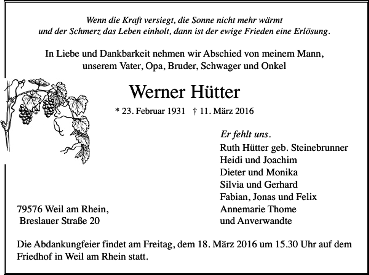 <p>Wenn die Kraft versiegt, die Sonne nicht mehr wärmt<br />und der Schmerz das Leben einholt, dann ist der ewige Frieden eine Erlösung.</p><p>In Liebe und Dankbarkeit nehmen wir Abschied von meinem Mann,<br />unserem Vater, Opa, Bruder, Schwager und Onkel</p><p>Werner Hütter<br />* 23. Februar 1931 † 11. März 2016</p><p>79576 Weil am Rhein,<br />Breslauer Straße 20</p><p>Er fehlt uns.<br />Ruth Hütter geb. Steinebrunner<br />Heidi und Joachim<br />Dieter und Monika<br />Silvia und Gerhard<br />Fabian, Jonas und Felix<br />Annemarie Thome<br />und Anverwandte</p><p>Die Abdankungfeier findet am Freitag, dem 18. März 2016 um 15.30 Uhr auf dem<br />Friedhof in Weil am Rhein statt.</p>
