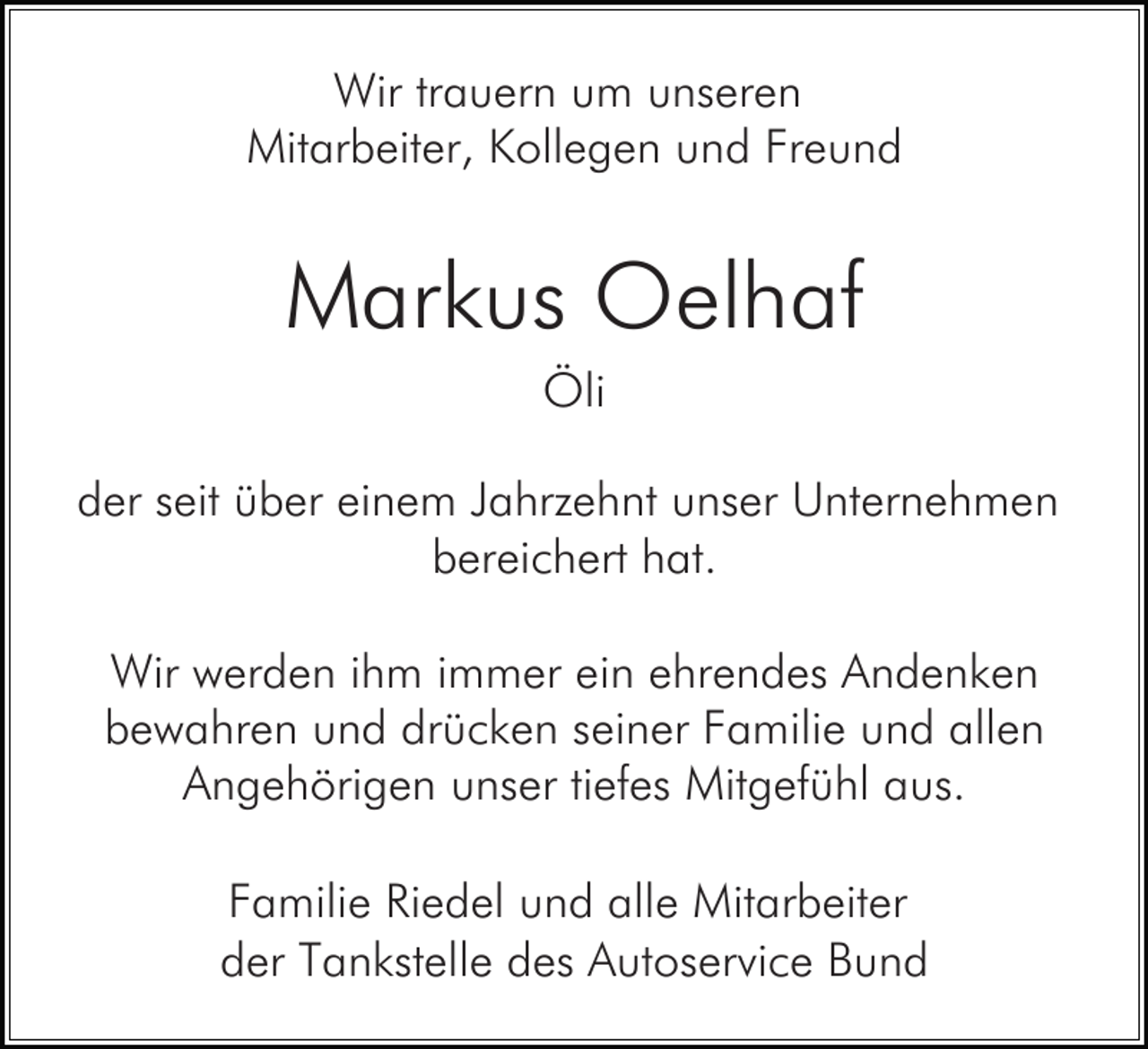 <p>Wir trauern um unseren<br />Mitarbeiter, Kollegen und Freund</p><p>Markus Oelhaf<br />Öli<br />der seit über einem Jahrzehnt unser Unternehmen<br />bereichert hat.<br />Wir werden ihm immer ein ehrendes Andenken<br />bewahren und drücken seiner Familie und allen<br />Angehörigen unser tiefes Mitgefühl aus.<br />Familie Riedel und alle Mitarbeiter<br />der Tankstelle des Autoservice Bund</p>