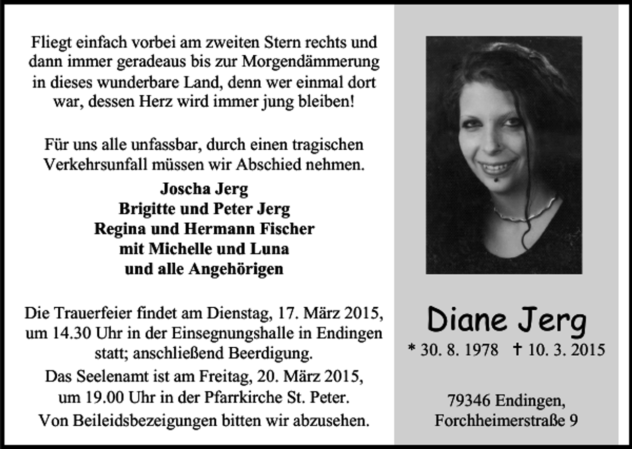 <p>Fliegt einfach vorbei am zweiten Stern rechts und<br />dann immer geradeaus bis zur Morgendämmerung<br />in dieses wunderbare Land, denn wer einmal dort<br />war, dessen Herz wird immer jung bleiben!<br />Für uns alle unfassbar, durch einen tragischen<br />Verkehrsunfall müssen wir Abschied nehmen.<br />Joscha Jerg<br />Brigitte und Peter Jerg<br />Regina und Hermann Fischer<br />mit Michelle und Luna<br />und alle Angehörigen<br />Die Trauerfeier findet am Dienstag, 17. März 2015,<br />um 14.30 Uhr in der Einsegnungshalle in Endingen<br />statt; anschließend Beerdigung.<br />Das Seelenamt ist am Freitag, 20. März 2015,<br />um 19.00 Uhr in der Pfarrkirche St. Peter.<br />Von Beileidsbezeigungen bitten wir abzusehen.</p><p>Diane Jerg</p><p>* 30. 8. 1978  10. 3. 2015<br />79346 Endingen,<br />Forchheimerstraße 9</p>