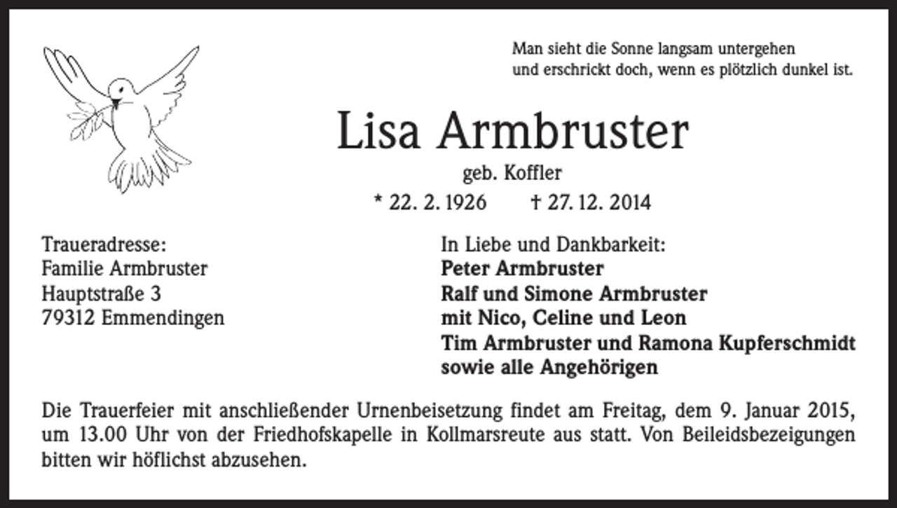 <p>Man sieht die Sonne langsam untergehen<br />und erschrickt doch, wenn es plötzlich dunkel ist.</p><p>Lisa Armbruster<br />geb. Koffler<br />* 22. 2. 1926 † 27. 12. 2014</p><p>Traueradresse:<br />In Liebe und Dankbarkeit:<br />Familie Armbruster<br />Peter Armbruster<br />Hauptstraße 3<br />Ralf und Simone Armbruster<br />79312 Emmendingen mit Nico, Celine und Leon<br />Tim Armbruster und Ramona Kupferschmidt<br />sowie alle Angehörigen<br />Die Trauerfeier mit anschließender Urnenbeisetzung findet am Freitag, dem 9. Januar 2015,<br />um 13.00 Uhr von der Friedhofskapelle in Kollmarsreute aus statt. Von Beileidsbezeigungen<br />bitten wir höflichst abzusehen.</p>