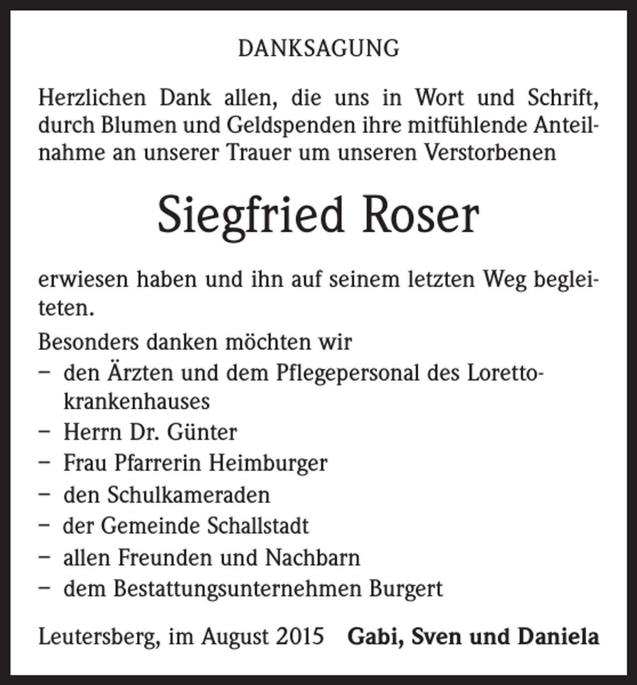 <p>DANKSAGUNG<br />Herzlichen Dank allen, die uns in Wort und Schrift,<br />durch Blumen und Geldspenden ihre mitfühlende Anteil­<br />nahme an unserer Trauer um unseren Verstorbenen</p><p>Siegfried Roser<br />erwiesen haben und ihn auf seinem letzten Weg beglei­<br />teten.<br />Besonders danken möchten wir<br />– den Ärzten und dem Pflegepersonal des Loretto­<br />krankenhauses<br />– Herrn Dr. Günter<br />– Frau Pfarrerin Heimburger<br />– den Schulkameraden<br />– der Gemeinde Schallstadt<br />– allen Freunden und Nachbarn<br />– dem Bestattungsunternehmen Burgert<br />Leutersberg, im August 2015 Gabi, Sven und Daniela</p>
