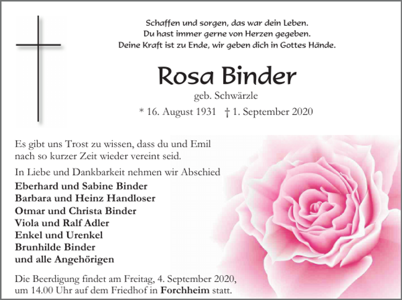 <p>Schaffen und sorgen, das war dein Leben.<br />Du hast immer gerne von Herzen gegeben.<br />Deine Kraft ist zu Ende, wir geben dich in Gottes Hände.</p><p>Rosa Binder<br />geb. Schwärzle<br />* 16. August 1931 † 1. September 2020<br />Es gibt uns Trost zu wissen, dass du und Emil<br />nach so kurzer Zeit wieder vereint seid.<br />In Liebe und Dankbarkeit nehmen wir Abschied<br />Eberhard und Sabine Binder<br />Barbara und Heinz Handloser<br />Otmar und Christa Binder<br />Viola und Ralf Adler<br />Enkel und Urenkel<br />Brunhilde Binder<br />und alle Angehörigen<br />Die Beerdigung findet am Freitag, 4. September 2020,<br />um 14.00 Uhr auf dem Friedhof in Forchheim statt.</p>