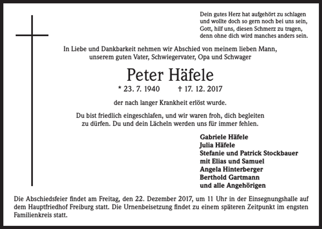 <p>Dein gutes Herz hat aufgehört zu schlagen<br />und wollte doch so gern noch bei uns sein,<br />Gott, hilf uns, diesen Schmerz zu tragen,<br />denn ohne dich wird manches anders sein.</p><p>In Liebe und Dankbarkeit nehmen wir Abschied von meinem lieben Mann,<br />unserem guten Vater, Schwiegervater, Opa und Schwager</p><p>Peter Häfele</p><p>* 23. 7. 1940</p><p>† 17. 12. 2017</p><p>der nach langer Krankheit erlöst wurde.<br />Du bist friedlich eingeschlafen, und wir waren froh, dich begleiten<br />zu dürfen. Du und dein Lächeln werden uns für immer fehlen.<br />Gabriele Häfele<br />Julia Häfele<br />Stefanie und Patrick Stockbauer<br />mit Elias und Samuel<br />Angela Hinterberger<br />Berthold Gartmann<br />und alle Angehörigen<br />Die Abschiedsfeier findet am Freitag, den 22. Dezember 2017, um 11 Uhr in der Einsegnungshalle auf<br />dem Hauptfriedhof Freiburg statt. Die Urnenbeisetzung findet zu einem späteren Zeitpunkt im engsten<br />Familienkreis statt.</p>