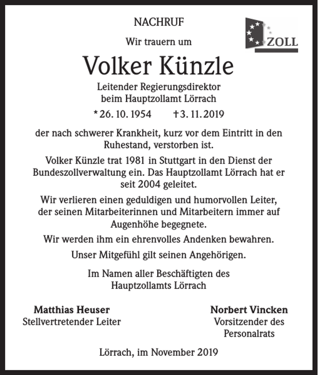 <p>NACHRUF<br />Wir trauern um</p><p>Volker Künzle<br />Leitender Regierungsdirektor<br />beim Hauptzollamt Lörrach<br />* 26. 10. 1954 † 3. 11. 2019</p><p>der nach schwerer Krankheit, kurz vor dem Eintritt in den<br />Ruhestand, verstorben ist.<br />Volker Künzle trat 1981 in Stuttgart in den Dienst der<br />Bundeszollverwaltung ein. Das Hauptzollamt Lörrach hat er<br />seit 2004 geleitet.<br />Wir verlieren einen geduldigen und humorvollen Leiter,<br />der seinen Mitarbeiterinnen und Mitarbeitern immer auf<br />Augenhöhe begegnete.<br />Wir werden ihm ein ehrenvolles Andenken bewahren.<br />Unser Mitgefühl gilt seinen Angehörigen.<br />Im Namen aller Beschäftigten des<br />Hauptzollamts Lörrach<br />Matthias Heuser<br />Stellvertretender Leiter</p><p>Norbert Vincken<br />Vorsitzender des<br />Personalrats</p><p>Lörrach, im November 2019</p>