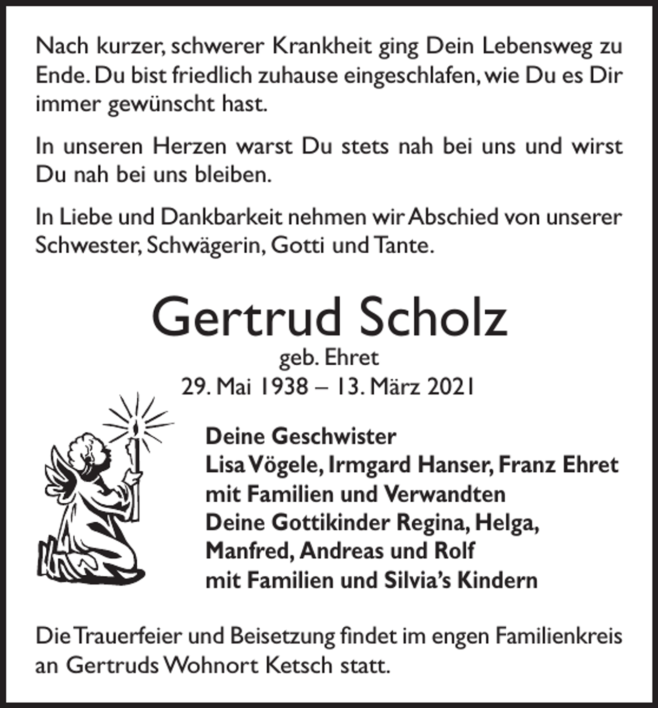 <p>Nach kurzer, schwerer Krankheit ging Dein Lebensweg zu<br />Ende. Du bist friedlich zuhause eingeschlafen, wie Du es Dir<br />immer gewünscht hast.<br />In unseren Herzen warst Du stets nah bei uns und wirst<br />Du nah bei uns bleiben.<br />In Liebe und Dankbarkeit nehmen wir Abschied von unserer<br />Schwester, Schwägerin, Gotti und Tante.</p><p>Gertrud Scholz<br />geb. Ehret<br />29. Mai 1938 – 13. März 2021</p><p>Deine Geschwister<br />Lisa Vögele, Irmgard Hanser, Franz Ehret<br />mit Familien und V<br />erwandten<br />Deine Gottikinder Regina, Helga,<br />Manfred, Andreas und Rolf<br />mit Familien und Silvia’s Kindern<br />Die Trauerfeier und Beisetzung findet im engen Familienkreis<br />an Gertruds Wohnort Ketsch statt.</p>