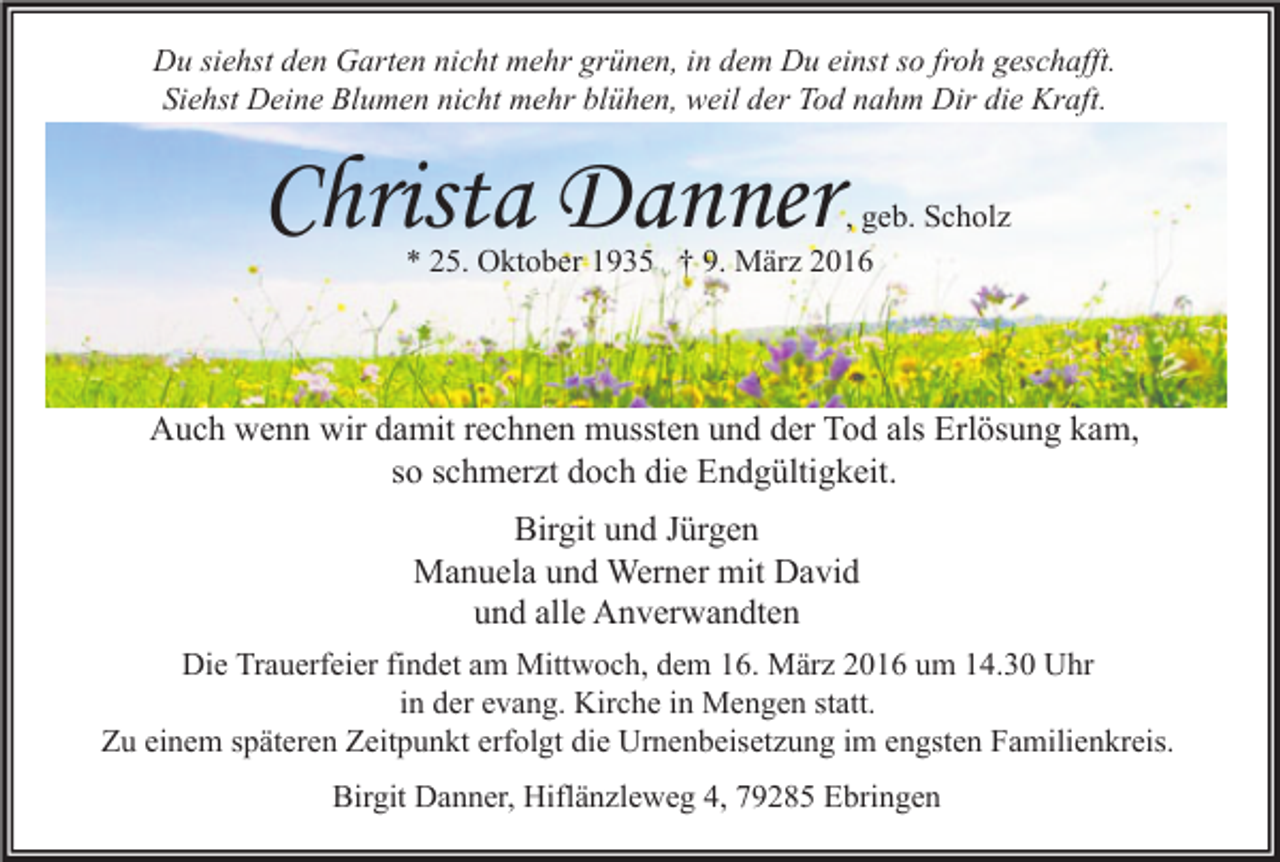 <p>Du siehst den Garten nicht mehr grünen, in dem Du einst so froh geschafft.<br />Siehst Deine Blumen nicht mehr blühen, weil der Tod nahm Dir die Kraft.</p><p>Christa Danner</p><p>, geb. Scholz<br />* 25. Oktober 1935 † 9. März 2016</p><p>Auch wenn wir damit rechnen mussten und der Tod als Erlösung kam,<br />so schmerzt doch die Endgültigkeit.<br />Birgit und Jürgen<br />Manuela und Werner mit David<br />und alle Anverwandten<br />Die Trauerfeier findet am Mittwoch, dem 16. März 2016 um 14.30 Uhr<br />in der evang. Kirche in Mengen statt.<br />Zu einem späteren Zeitpunkt erfolgt die Urnenbeisetzung im engsten Familienkreis.<br />Birgit Danner, Hiflänzleweg 4, 79285 Ebringen</p>