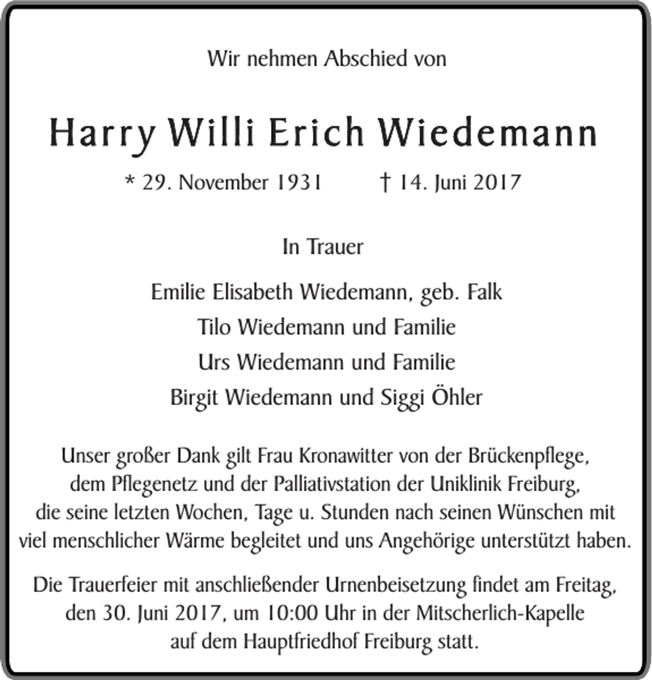 <p>Wir nehmen Abschied von</p><p>Har r y W illi Erich W iedemann<br />* 29. November 1934. Juni 2017</p><p>In Trauer<br />Emilie Elisabeth Wiedemann, geb. Falk<br />Tilo Wiedemann und Familie<br />Urs Wiedemann und Familie<br />Birgit Wiedemann und Siggi Öhler<br />Unser großer Dank gilt Frau Kronawitter von der Brückenpflege,<br />dem Pflegenetz und der Palliativstation der Uniklinik Freiburg,<br />die seine letzten Wochen, Tage u. Stunden nach seinen Wünschen mit<br />viel menschlicher Wärme begleitet und uns Angehörige unterstützt haben.<br />Die Trauerfeier mit anschließender Urnenbeisetzung findet am Freitag,<br />den 30. Juni 2017, um 10:00 Uhr in der Mitscherlich-Kapelle<br />auf dem Hauptfriedhof Freiburg statt.</p>