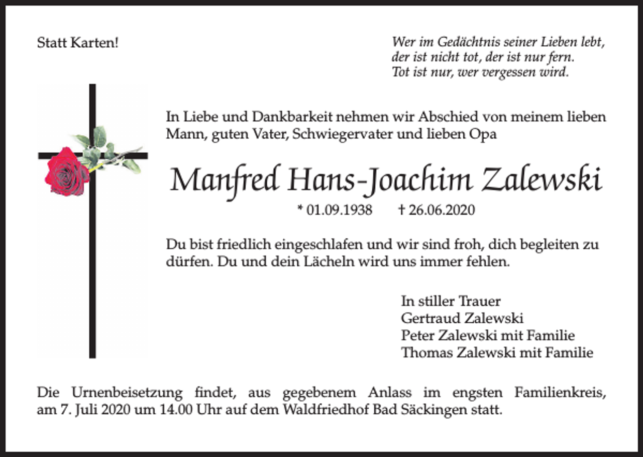 <p>Wer im Gedächtnis seiner Lieben lebt,<br />der ist nicht tot, der ist nur fern.<br />Tot ist nur, wer vergessen wird.</p><p>Statt Karten!</p><p>In Liebe und Dankbarkeit nehmen wir Abschied von meinem lieben<br />Mann, guten Vater, Schwiegervater und lieben Opa</p><p>Manfred Hans-Joachim Zalewski<br />* 01.09.1938</p><p>† 26.06.2020</p><p>Du bist friedlich eingeschlafen und wir sind froh, dich begleiten zu<br />dürfen. Du und dein Lächeln wird uns immer fehlen.<br />In stiller Trauer<br />Gertraud Zalewski<br />Peter Zalewski mit Familie<br />Thomas Zalewski mit Familie<br />Die Urnenbeisetzung findet, aus gegebenem Anlass im engsten Familienkreis,<br />am 7. Juli 2020 um 14.00 Uhr auf dem Waldfriedhof Bad Säckingen statt.</p>