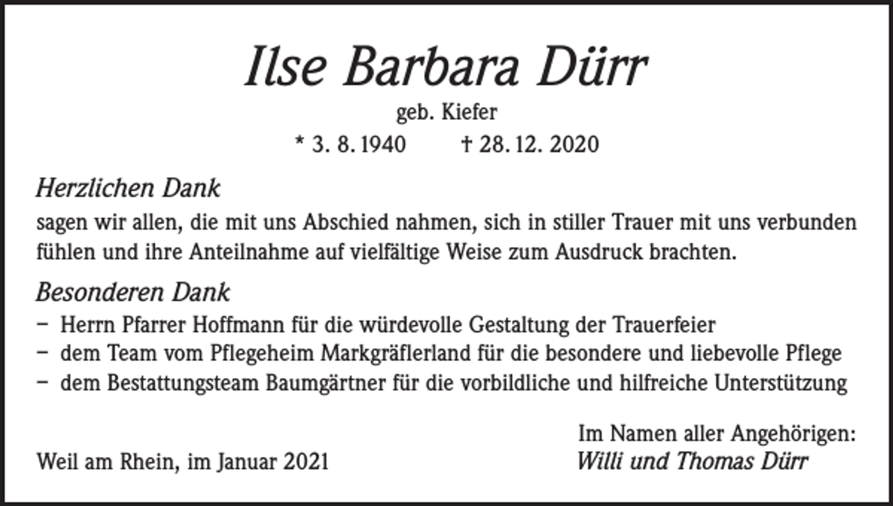 <p>Ilse Barbara Dürr<br />geb. Kiefer<br />* 3. 8. 1940 † 28. 12. 2020</p><p>Herzlichen Dank<br />sagen wir allen, die mit uns Abschied nahmen, sich in stiller Trauer mit uns verbunden<br />fühlen und ihre Anteilnahme auf vielfältige Weise zum Ausdruck brachten.</p><p>Besonderen Dank<br />– Herrn Pfarrer Hoffmann für die würdevolle Gestaltung der Trauerfeier<br />– dem Team vom Pflegeheim Markgräflerland für die besondere und liebevolle Pflege<br />– dem Bestattungsteam Baumgärtner für die vorbildliche und hilfreiche Unterstützung</p><p>Weil am Rhein, im Januar 2021</p><p>Im Namen aller Angehörigen:<br />Willi und Thomas Dürr</p>