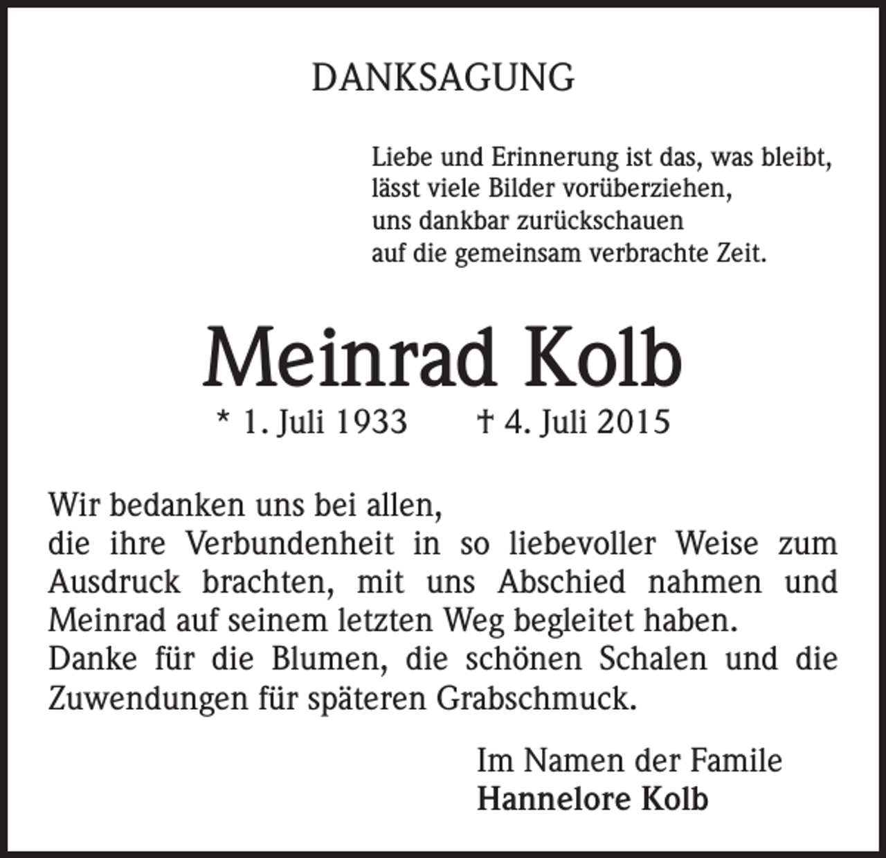 <p>DANKSAGUNG<br />Liebe und Erinnerung ist das, was bleibt,<br />lässt viele Bilder vorüberziehen,<br />uns dankbar zurückschauen<br />auf die gemeinsam verbrachte Zeit.</p><p>Meinrad Kolb<br />* 1. Juli 1933 † 4. Juli 2015</p><p>Wir bedanken uns bei allen,<br />die ihre Verbundenheit in so liebevoller Weise zum<br />Ausdruck brachten, mit uns Abschied nahmen und<br />Meinrad auf seinem letzten Weg begleitet haben.<br />Danke für die Blumen, die schönen Schalen und die<br />Zuwendungen für späteren Grabschmuck.<br />Im Namen der Famile<br />Hannelore Kolb</p>