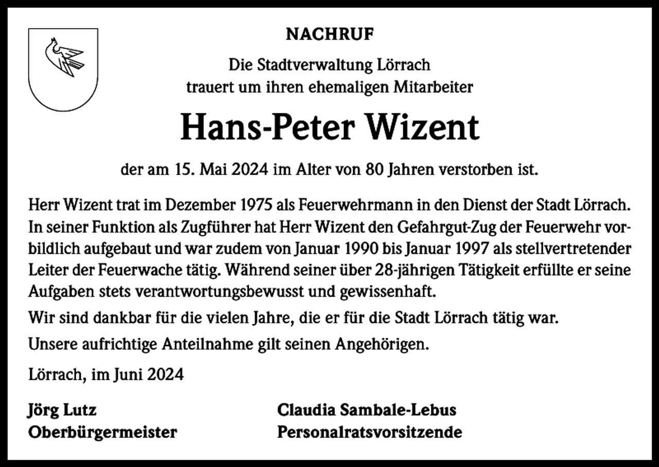 <p>NACHRUF<br />Die Stadtverwaltung Lörrach<br />trauert um ihren ehemaligen Mitarbeiter</p><p>Hans-Peter Wizent<br />der am 15. Mai 2024 im Alter von 80 Jahren verstorben ist.<br />Herr Wizent trat im Dezember 1975 als Feuerwehrmann in den Dienst der Stadt Lörrach.<br />In seiner Funktion als Zugführer hat Herr Wizent den Gefahrgut-Zug der Feuerwehr vorbildlich aufgebaut und war zudem von Januar 1990 bis Januar 1997 als stellvertretender<br />Leiter der Feuerwache tätig. Während seiner über 28-jährigen Tätigkeit erfüllte er seine<br />Aufgaben stets verantwortungsbewusst und gewissenhaft.<br />Wir sind dankbar für die vielen Jahre, die er für die Stadt Lörrach tätig war.<br />Unsere aufrichtige Anteilnahme gilt seinen Angehörigen.<br />Lörrach, im Juni 2024<br />Jörg Lutz<br />Claudia Sambale-Lebus<br />Oberbürgermeister Personalratsvorsitzende</p>