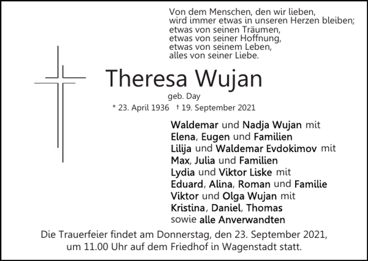 <p>Von dem Menschen, den wir lieben,<br />wird immer etwas in unseren Herzen bleiben;<br />etwas von seinen Träumen,<br />etwas von seiner Hoffnung,<br />etwas von seinem Leben,<br />alles von seiner Liebe.</p><p>Theresa Wujan<br />geb. Day<br />* 23. April 1936 † 19. September 2021</p><p>und<br />und</p><p>,<br />und<br />,</p><p>mit<br />mit</p><p>und<br />und<br />,<br />und<br />,</p><p>mit<br />und<br />mit</p><p>,<br />,</p><p>sowie<br />Die Trauerfeier findet am Donnerstag, den 23. September 2021,<br />um 11.00 Uhr auf dem Friedhof in Wagenstadt statt.</p>