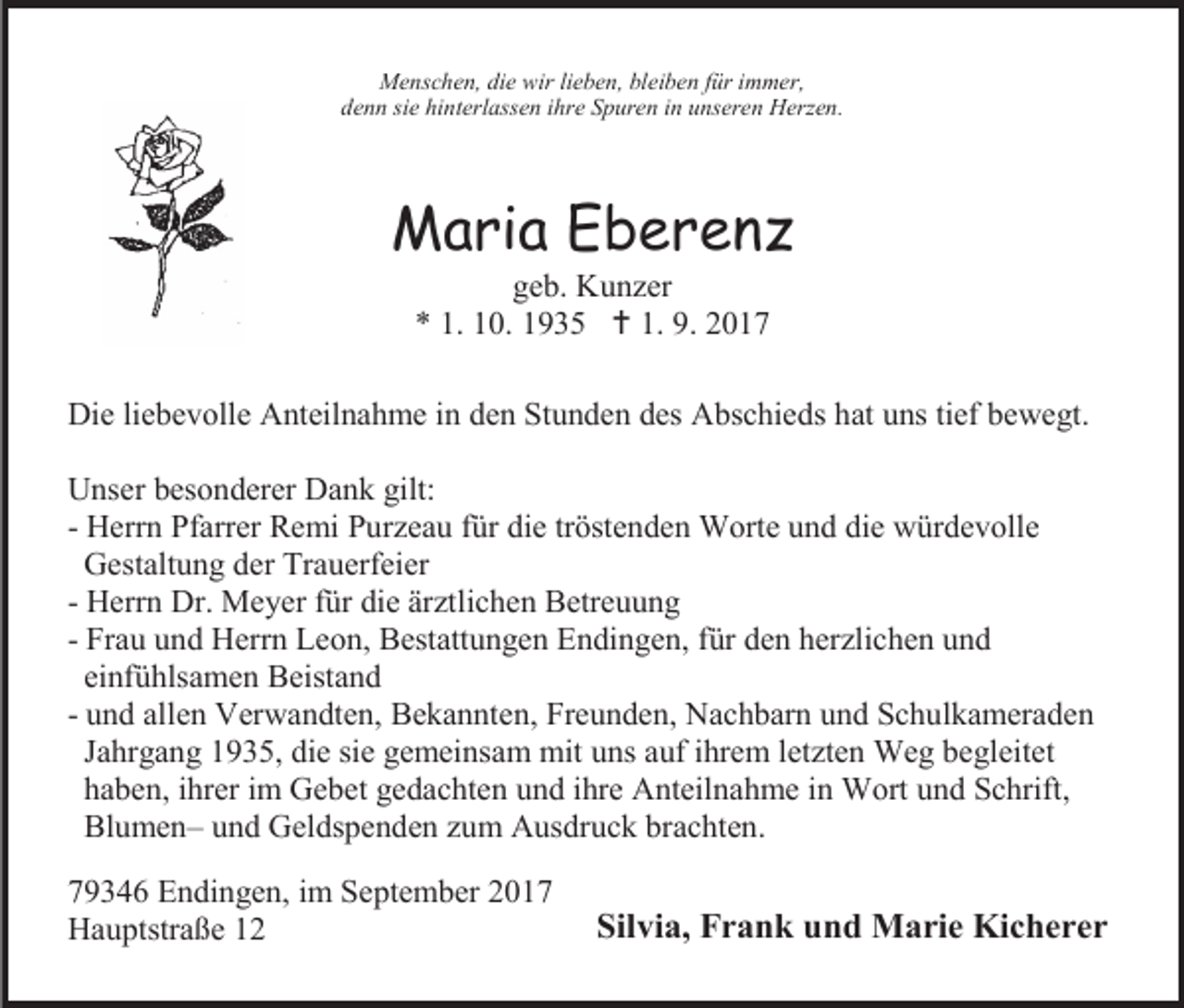 <p>Menschen, die wir lieben, bleiben für immer,<br />denn sie hinterlassen ihre Spuren in unseren Herzen.</p><p>Maria Eberenz<br />geb. Kunzer<br />* 1. 10. 1935  1. 9. 2017</p><p>Die liebevolle Anteilnahme in den Stunden des Abschieds hat uns tief bewegt.<br />Unser besonderer Dank gilt:<br />- Herrn Pfarrer Remi Purzeau für die tröstenden Worte und die würdevolle<br />Gestaltung der Trauerfeier<br />- Herrn Dr. Meyer für die ärztlichen Betreuung<br />- Frau und Herrn Leon, Bestattungen Endingen, für den herzlichen und<br />einfühlsamen Beistand<br />- und allen Verwandten, Bekannten, Freunden, Nachbarn und Schulkameraden<br />Jahrgang 1935, die sie gemeinsam mit uns auf ihrem letzten Weg begleitet<br />haben, ihrer im Gebet gedachten und ihre Anteilnahme in Wort und Schrift,<br />Blumen– und Geldspenden zum Ausdruck brachten.<br />79346 Endingen, im September 2017<br />Hauptstraße 12</p><p>Silvia, Frank und Marie Kicherer</p>