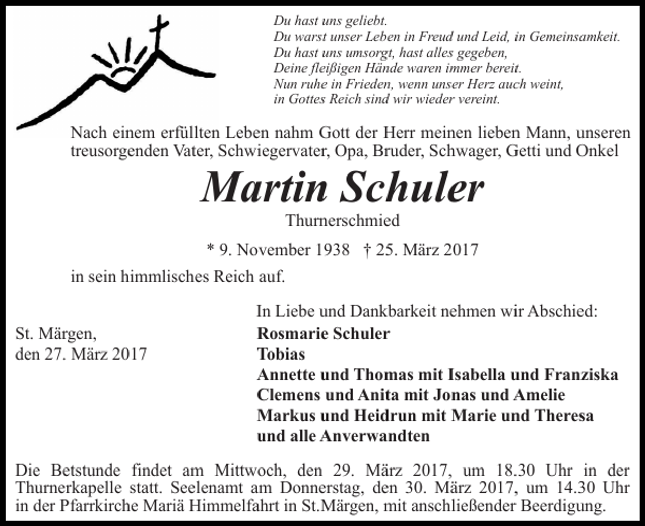 <p>Du hast uns geliebt.<br />Du warst unser Leben in Freud und Leid, in Gemeinsamkeit.<br />Du hast uns umsorgt, hast alles gegeben,<br />Deine fleißigen Hände waren immer bereit.<br />Nun ruhe in Frieden, wenn unser Herz auch weint,<br />in Gottes Reich sind wir wieder vereint.</p><p>Nach einem erfüllten Leben nahm Gott der Herr meinen lieben Mann, unseren<br />treusorgenden Vater, Schwiegervater, Opa, Bruder, Schwager, Getti und Onkel</p><p>Martin Schuler<br />Thurnerschmied</p><p>* 9. November 1938 † 25. März 2017<br />in sein himmlisches Reich auf.<br />St. Märgen,<br />den 27. März 2017</p><p>In Liebe und Dankbarkeit nehmen wir Abschied:<br />Rosmarie Schuler<br />Tobias<br />Annette und Thomas mit Isabella und Franziska<br />Clemens und Anita mit Jonas und Amelie<br />Markus und Heidrun mit Marie und Theresa<br />und alle Anverwandten</p><p>Die Betstunde findet am Mittwoch, den 29. März 2017, um 18.30 Uhr in der<br />Thurnerkapelle statt. Seelenamt am Donnerstag, den 30. März 2017, um 14.30 Uhr<br />in der Pfarrkirche Mariä Himmelfahrt in St.Märgen, mit anschließender Beerdigung.</p>