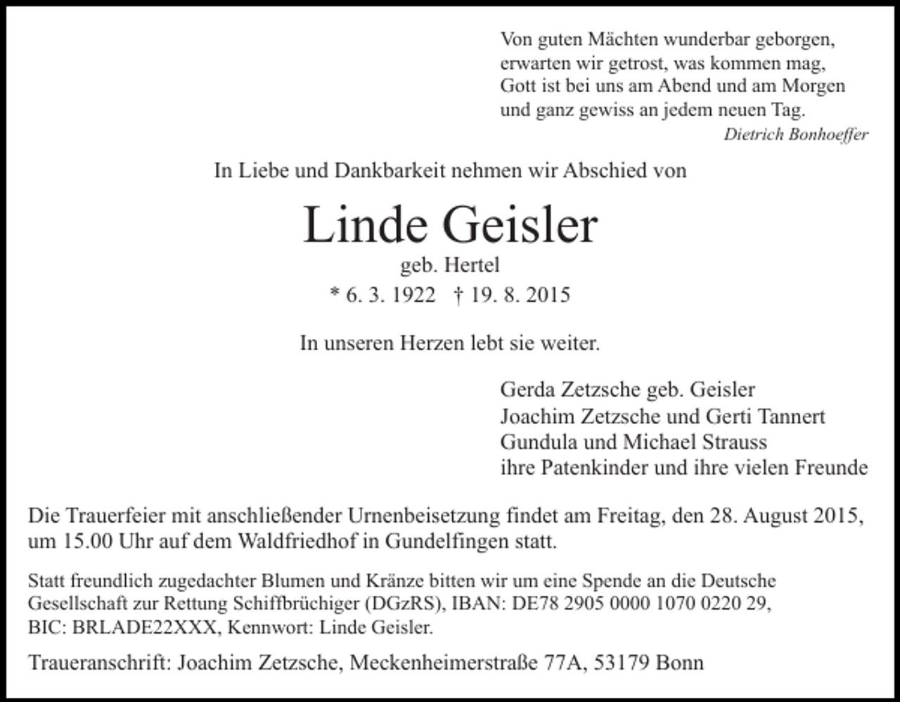 <p>Von guten Mächten wunderbar geborgen,<br />erwarten wir getrost, was kommen mag,<br />Gott ist bei uns am Abend und am Morgen<br />und ganz gewiss an jedem neuen Tag.<br />Dietrich Bonhoeffer</p><p>In Liebe und Dankbarkeit nehmen wir Abschied von</p><p>Linde Geisler<br />geb. Hertel<br />* 6. 3. 1922 † 19. 8. 2015</p><p>In unseren Herzen lebt sie weiter.<br />Gerda Zetzsche geb. Geisler<br />Joachim Zetzsche und Gerti Tannert<br />Gundula und Michael Strauss<br />ihre Patenkinder und ihre vielen Freunde<br />Die Trauerfeier mit anschließender Urnenbeisetzung findet am Freitag, den 28. August 2015,<br />um 15.00 Uhr auf dem Waldfriedhof in Gundelfingen statt.<br />Statt freundlich zugedachter Blumen und Kränze bitten wir um eine Spende an die Deutsche<br />Gesellschaft zur Rettung Schiffbrüchiger (DGzRS), IBAN: DE78 2905 0000 107220 29,<br />BIC: BRLADE22XXX, Kennwort: Linde Geisler.</p><p>Traueranschrift: Joachim Zetzsche, Meckenheimerstraße 77A, 53179 Bonn</p>
