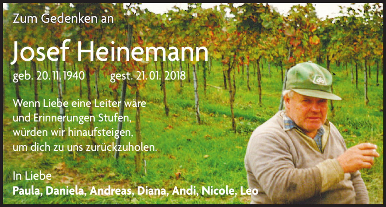<p>Zum Gedenken an</p><p>Josef Heinemann<br />geb. 20. 11. 1940 gest. 21. 01. 2018<br />Wenn Liebe eine Leiter wäre<br />und Erinnerungen Stufen,<br />würden wir hinaufsteigen,<br />um dich zu uns zurückzuholen.</p><p>In Liebe<br />Paula, Daniela, Andreas, Diana, Andi, Nicole, Leo</p>