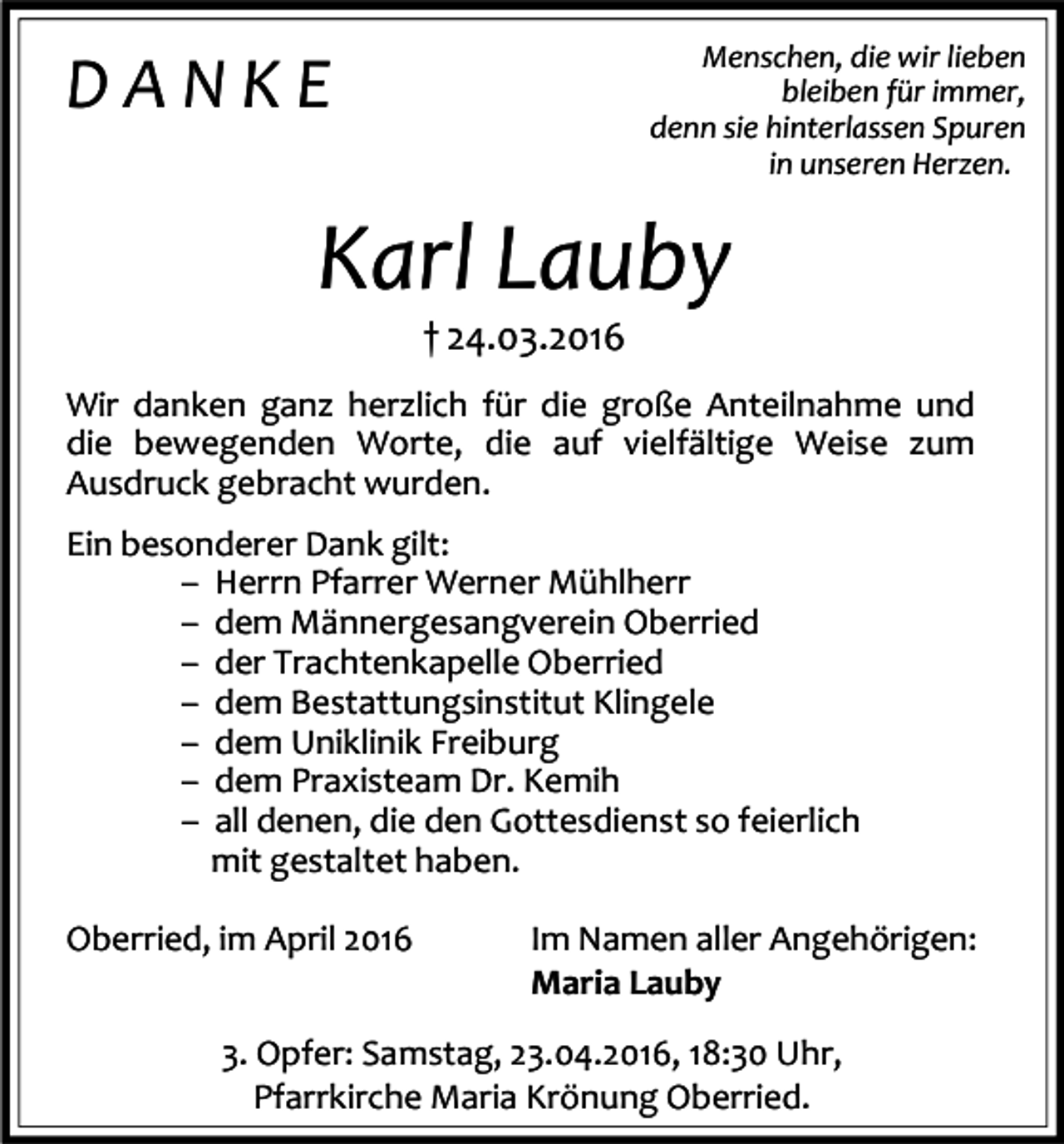 <p>Menschen, die wir lieben<br />bleiben für immer,<br />denn sie hinterlassen Spuren<br />in unseren Herzen.</p><p>DANKE</p><p>Karl Lauby<br />† 24.03.2016</p><p>Wir danken ganz herzlich für die große Anteilnahme und<br />die bewegenden Worte, die auf vielfältige Weise zum<br />Ausdruck gebracht wurden.<br />Ein besonderer Dank gilt:<br />– Herrn Pfarrer Werner Mühlherr<br />– dem Männergesangverein Oberried<br />– der Trachtenkapelle Oberried<br />– dem Bestattungsinstitut Klingele<br />– dem Uniklinik Freiburg<br />– dem Praxisteam Dr. Kemih<br />– all denen, die den Gottesdienst so feierlich<br />mit gestaltet haben.<br />Oberried, im April 2016</p><p>Im Namen aller Angehörigen:<br />Maria Lauby</p><p>3. Opfer: Samstag, 23.04.2016, 18:30 Uhr,<br />Pfarrkirche Maria Krönung Oberried.</p>