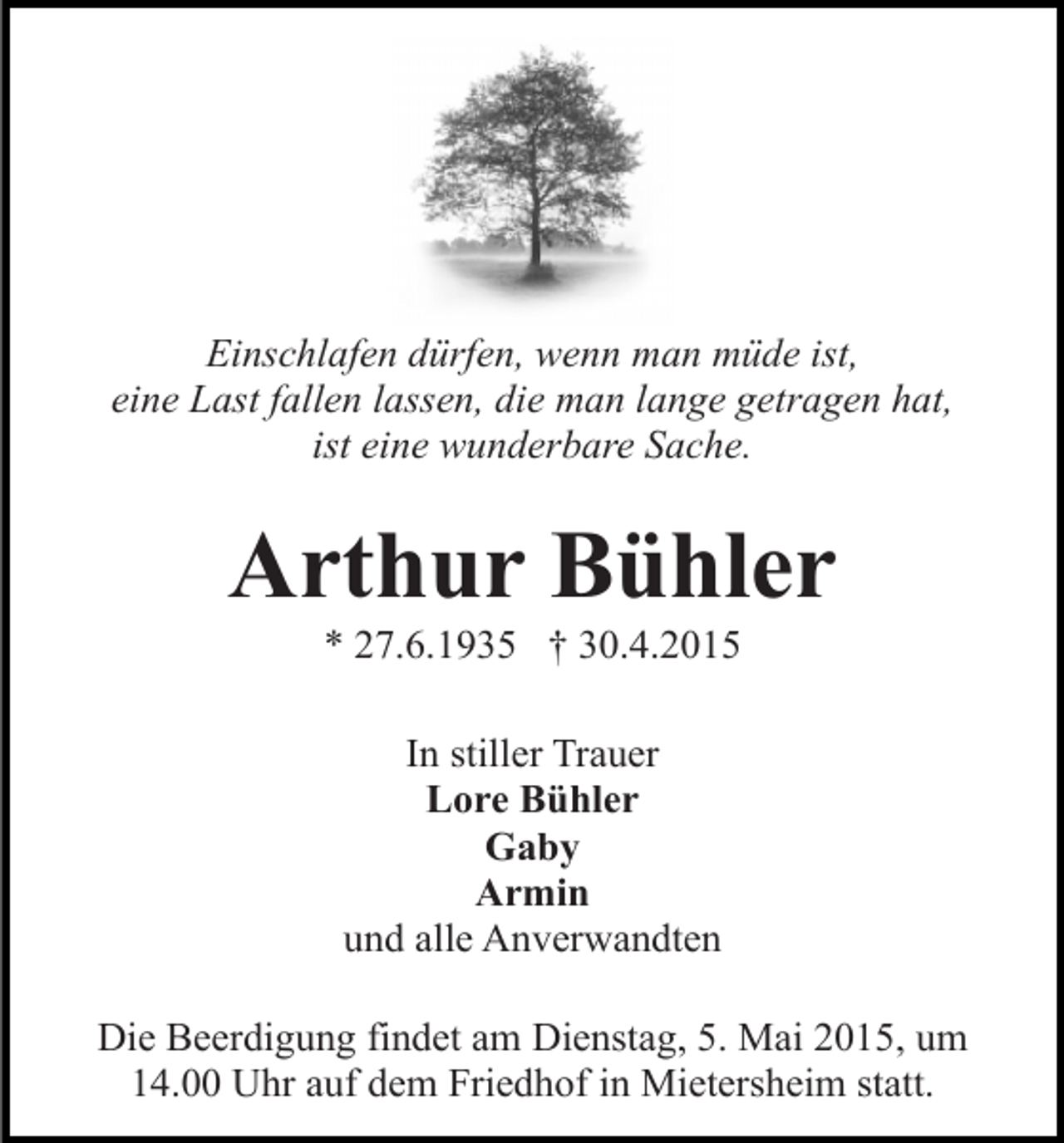 <p>Einschlafen dürfen, wenn man müde ist,<br />eine Last fallen lassen, die man lange getragen hat,<br />ist eine wunderbare Sache.</p><p>Arthur Bühler<br />* 27.6.1935 † 30.4.2015<br />In stiller Trauer<br />Lore Bühler<br />Gaby<br />Armin<br />und alle Anverwandten<br />Die Beerdigung findet am Dienstag, 5. Mai 2015, um<br />14.00 Uhr auf dem Friedhof in Mietersheim statt.</p>
