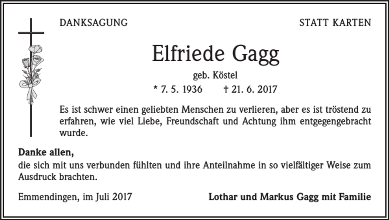 <p>DANKSAGUNG</p><p>STATT KARTEN</p><p>Elfriede Gagg<br />geb. Köstel<br />* 7. 5. 1936 † 21. 6. 2017<br />Es ist schwer einen geliebten Menschen zu verlieren, aber es ist tröstend zu<br />erfahren, wie viel Liebe, Freundschaft und Achtung ihm entgegengebracht<br />wurde.<br />Danke allen,<br />die sich mit uns verbunden fühlten und ihre Anteilnahme in so vielfältiger Weise zum<br />Ausdruck brachten.<br />Emmendingen, im Juli 2017</p><p>Lothar und Markus Gagg mit Familie</p>