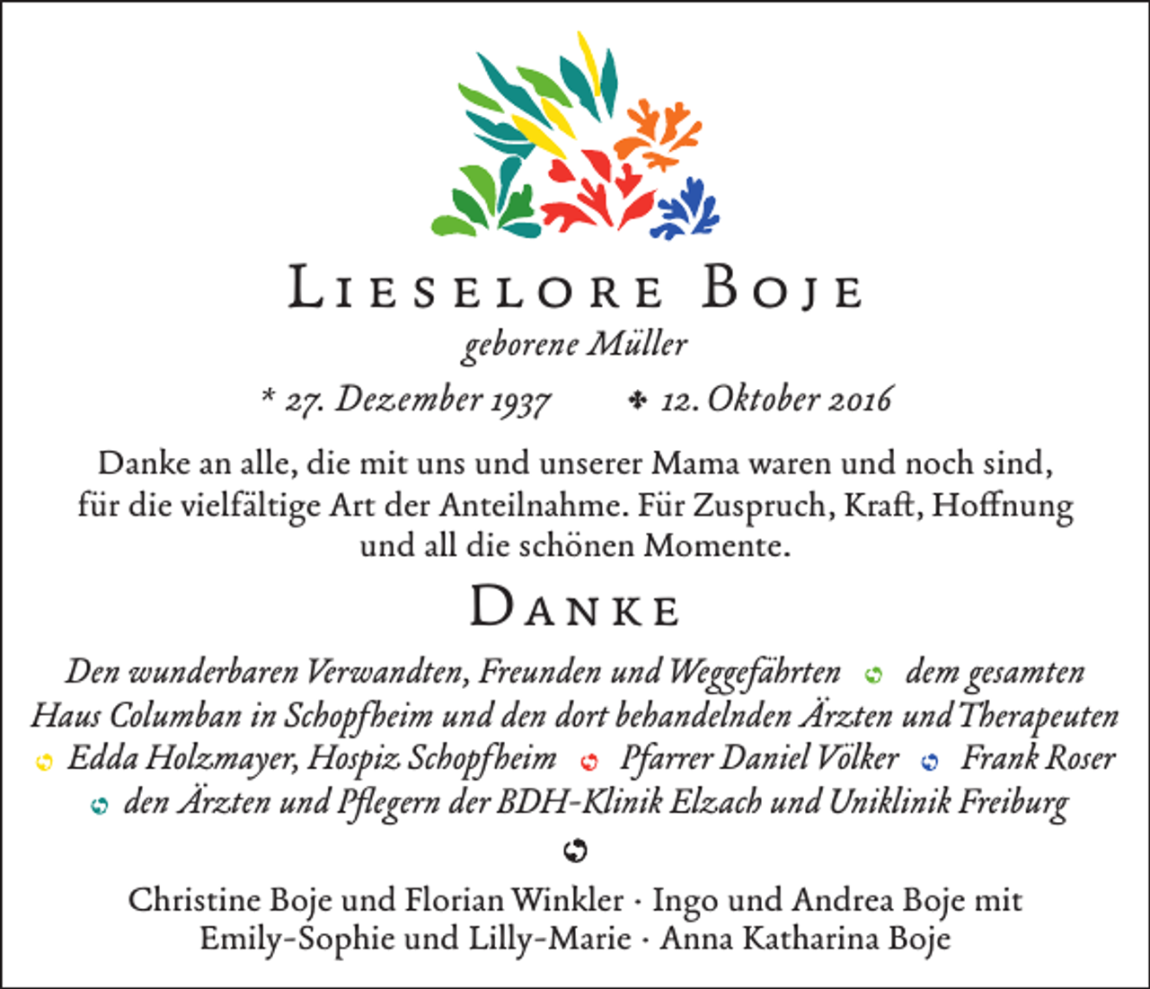 <p>Lieselore Boje</p><p>geborene Müller<br />, 12. Oktober 2016<br />* 27. Dezember 1937<br />Danke an alle, die mit uns und unserer Mama waren und noch sind,<br />für die vielfältige Art der Anteilnahme. Für Zuspruch, Kraft, Hoffnung<br />und all die schönen Momente.</p><p>Danke<br />Den wunderbaren Verwandten, Freunden und Weggefährten<br />dem gesamten<br />Haus Columban in Schopfheim und den dort behandelnden Ärzten und Therapeuten<br />Edda Holzmayer, Hospiz Schopfheim<br />Pfarrer Daniel Völker<br />Frank Roser<br />den Ärzten und Pflegern der BDH-Klinik Elzach und Uniklinik Freiburg<br />Christine Boje und Florian Winkler · Ingo und Andrea Boje mit<br />Emily-Sophie und Lilly-Marie · Anna Katharina Boje</p>