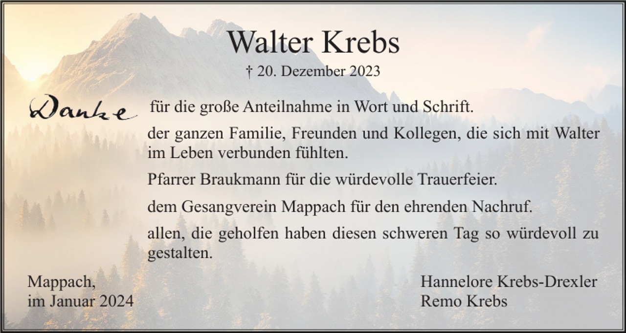 <p>Walter Krebs<br />† 20. Dezember 2023</p><p>für die große Anteilnahme in Wort und Schrift.<br />der ganzen Familie, Freunden und Kollegen, die sich mit Walter<br />im Leben verbunden fühlten.<br />Pfarrer Braukmann für die würdevolle Trauerfeier.<br />dem Gesangverein Mappach für den ehrenden Nachruf.<br />allen, die geholfen haben diesen schweren Tag so würdevoll zu<br />gestalten.<br />Mappach,<br />im Januar 2024</p><p>Hannelore Krebs-Drexler<br />Remo Krebs</p>