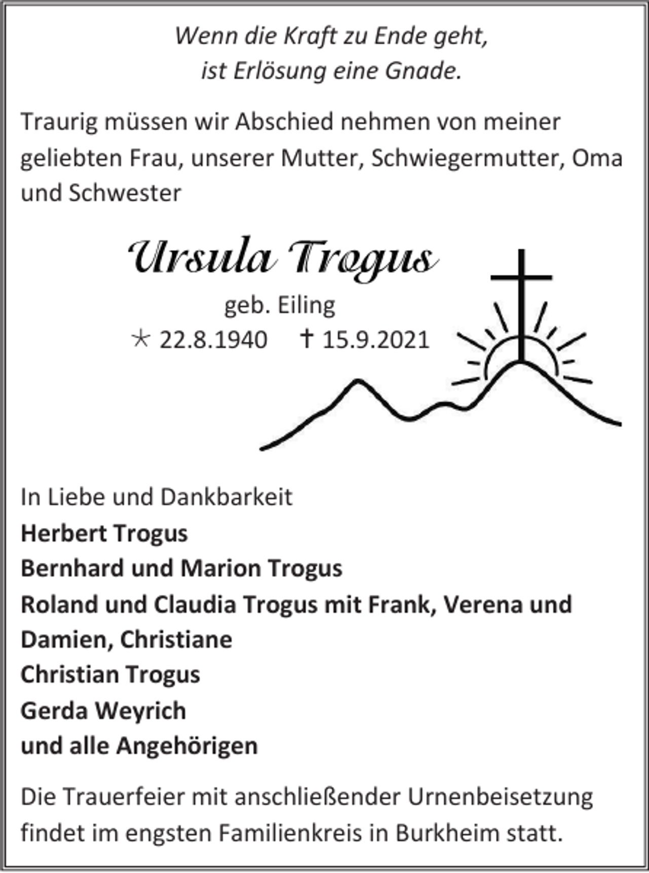 <p>Wenn die Kraft zu Ende geht,<br />ist Erlösung eine Gnade.<br />Traurig müssen wir Abschied nehmen von meiner<br />geliebten Frau, unserer Mutter, Schwiegermutter, Oma<br />und Schwester</p><p>geb. Eiling<br /> 22.8.1940  15.9.2021</p><p>In Liebe und Dankbarkeit<br />Herbert Trogus<br />Bernhard und Marion Trogus<br />Roland und Claudia Trogus mit Frank, Verena und<br />Damien, Christiane<br />Christian Trogus<br />Gerda Weyrich<br />und alle Angehörigen<br />Die Trauerfeier mit anschließender Urnenbeisetzung<br />findet im engsten Familienkreis in Burkheim statt.</p>
