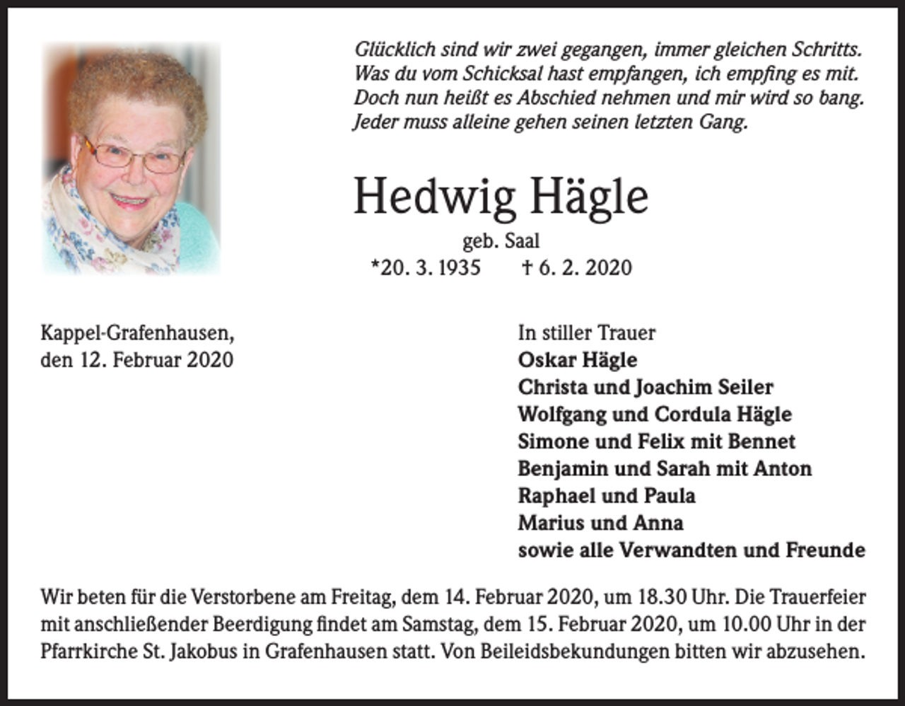 <p>Glücklich sind wir zwei gegangen, immer gleichen Schritts.<br />Was du vom Schicksal hast empfangen, ich empfing es mit.<br />Doch nun heißt es Abschied nehmen und mir wird so bang.<br />Jeder muss alleine gehen seinen letzten Gang.</p><p>Hedwig Hägle<br />geb. Saal<br />*20. 3. 1935<br />† 6. 2. 2020</p><p>Kappel-Grafenhausen,<br />den 12. Februar 2020</p><p>In stiller Trauer<br />Oskar Hägle<br />Christa und Joachim Seiler<br />Wolfgang und Cordula Hägle<br />Simone und Felix mit Bennet<br />Benjamin und Sarah mit Anton<br />Raphael und Paula<br />Marius und Anna<br />sowie alle Verwandten und Freunde</p><p>Wir beten für die Verstorbene am Freitag, dem 14. Februar 2020, um 18.30 Uhr. Die Trauerfeier<br />mit anschließender Beerdigung findet am Samstag, dem 15. Februar 2020, um 10.00 Uhr in der<br />Pfarrkirche St. Jakobus in Grafenhausen statt. Von Beileidsbekundungen bitten wir abzusehen.</p>