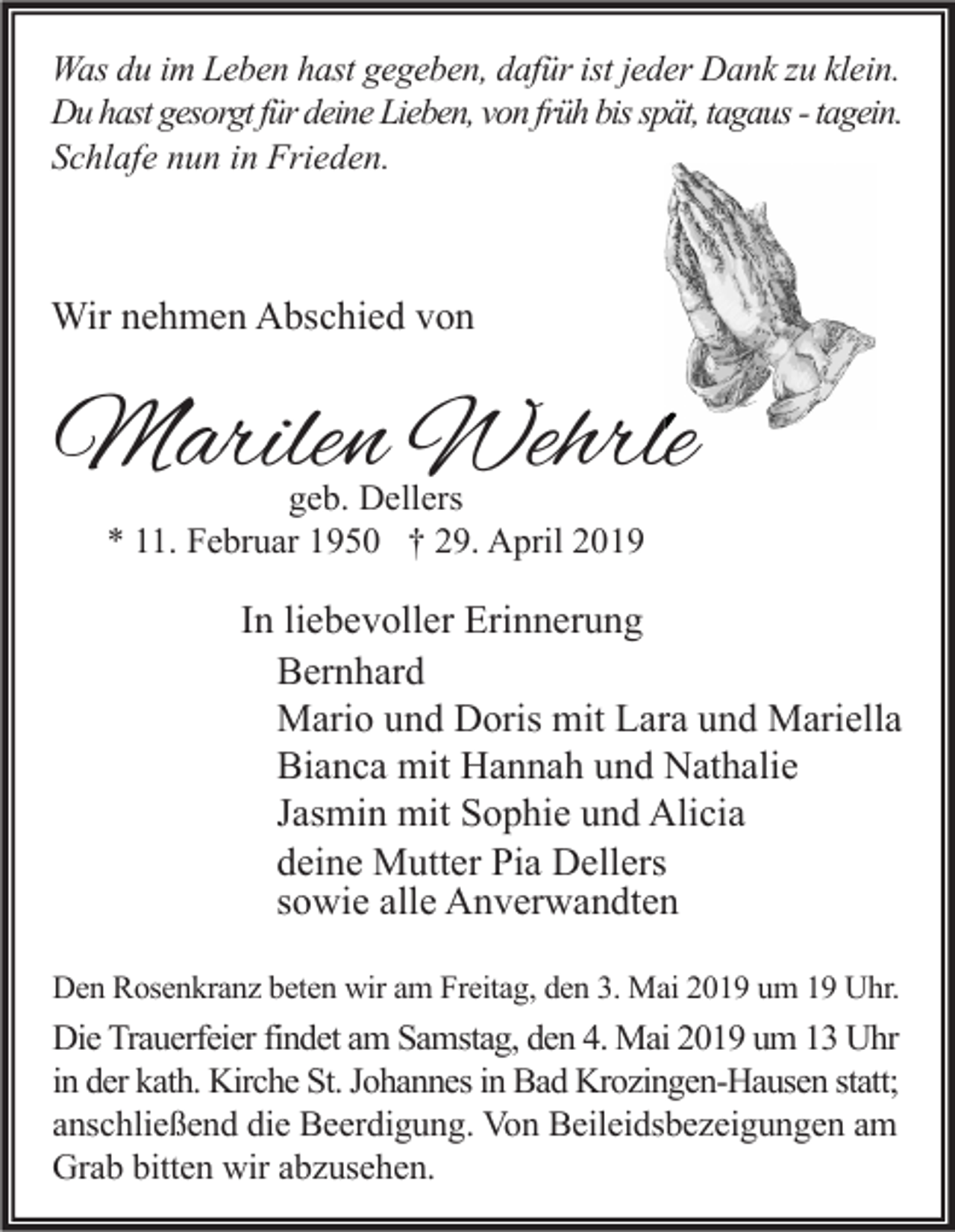 <p>Was du im Leben hast gegeben, dafür ist jeder Dank zu klein.<br />Du hast gesorgt für deine Lieben, von früh bis spät, tagaus - tagein.<br />Schlafe nun in Frieden.</p><p>Wir nehmen Abschied von</p><p>Marilen Wehrle<br />geb. Dellers<br />* 11. Februar 1950 † 29. April 2019</p><p>In liebevoller Erinnerung<br />Bernhard<br />Mario und Doris mit Lara und Mariella<br />Bianca mit Hannah und Nathalie<br />Jasmin mit Sophie und Alicia<br />deine Mutter Pia Dellers<br />sowie alle Anverwandten<br />Den Rosenkranz beten wir am Freitag, den 3. Mai 2019 um 19 Uhr.</p><p>Die Trauerfeier findet am Samstag, den 4. Mai 2019 um 13 Uhr<br />in der kath. Kirche St. Johannes in Bad Krozingen-Hausen statt;<br />anschließend die Beerdigung. Von Beileidsbezeigungen am<br />Grab bitten wir abzusehen.</p>