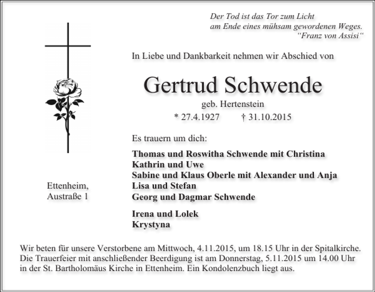 <p>Der Tod ist das Tor zum Licht<br />am Ende eines mühsam gewordenen Weges.<br />“Franz von Assisi“</p><p>In Liebe und Dankbarkeit nehmen wir Abschied von</p><p>Gertrud Schwende<br />geb. Hertenstein<br />* 27.4.1927<br />† 31.10.2015</p><p>Es trauern um dich:</p><p>Ettenheim,<br />Austraße 1</p><p>Thomas und Roswitha Schwende mit Christina<br />Kathrin und Uwe<br />Sabine und Klaus Oberle mit Alexander und Anja<br />Lisa und Stefan<br />Georg und Dagmar Schwende<br />Irena und Lolek<br />Krystyna</p><p>Wir beten für unsere Verstorbene am Mittwoch, 4.11.2015, um 18.15 Uhr in der Spitalkirche.<br />Die Trauerfeier mit anschließender Beerdigung ist am Donnerstag, 5.11.2015 um 14.00 Uhr<br />in der St. Bartholomäus Kirche in Ettenheim. Ein Kondolenzbuch liegt aus.</p>