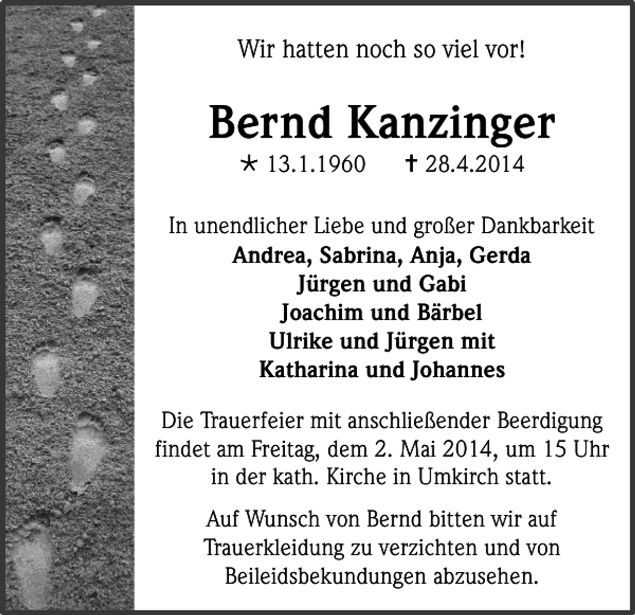 <p>Wir hatten noch so viel vor!</p><p>Bernd Kanzinger<br /> 13.1.1960</p><p> 28.4.2014</p><p>In unendlicher Liebe und großer Dankbarkeit<br />Andrea, Sabrina, Anja, Gerda<br />Jürgen und Gabi<br />Joachim und Bärbel<br />Ulrike und Jürgen mit<br />Katharina und Johannes<br />Die Trauerfeier mit anschließender Beerdigung<br />findet am Freitag, dem 2. Mai 2014, um 15 Uhr<br />in der kath. Kirche in Umkirch statt.<br />Auf Wunsch von Bernd bitten wir auf<br />Trauerkleidung zu verzichten und von<br />Beileidsbekundungen abzusehen.</p>