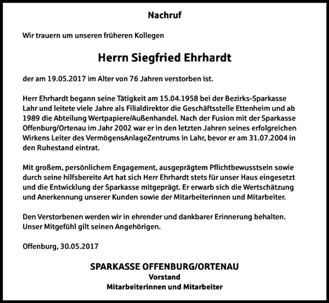<p>Nachruf<br />Wir trauern um unseren früheren Kollegen</p><p>Herrn Siegfried Ehrhardt<br />der am 19.05.2017 im Alter von 76 Jahren verstorben ist.<br />Herr Ehrhardt begann seine Tätigkeit am 15.04.1958 bei der Bezirks-Sparkasse<br />Lahr und leitete viele Jahre als Filialdirektor die Geschäftsstelle Ettenheim und ab<br />1989 die Abteilung Wertpapiere/Außenhandel. Nach der Fusion mit der Sparkasse<br />Offenburg/Ortenau im Jahr 2002 war er in den letzten Jahren seines erfolgreichen<br />Wirkens Leiter des VermögensAnlageZentrums in Lahr, bevor er am 31.07.2004 in<br />den Ruhestand eintrat.<br />Mit großem, persönlichem Engagement, ausgeprägtem Pichtbewusstsein sowie<br />durch seine hilfsbereite Art hat sich Herr Ehrhardt stets für unser Haus eingesetzt<br />und die Entwicklung der Sparkasse mitgeprägt. Er erwarb sich die Wertschätzung<br />und Anerkennung unserer Kunden sowie der Mitarbeiterinnen und Mitarbeiter.<br />Den Verstorbenen werden wir in ehrender und dankbarer Erinnerung behalten.<br />Unser Mitgefühl gilt seinen Angehörigen.<br />Offenburg, 30.05.2017</p><p>SPARKASSE OFFENBURG/ORTENAU<br />Vorstand<br />Mitarbeiterinnen und Mitarbeiter</p>