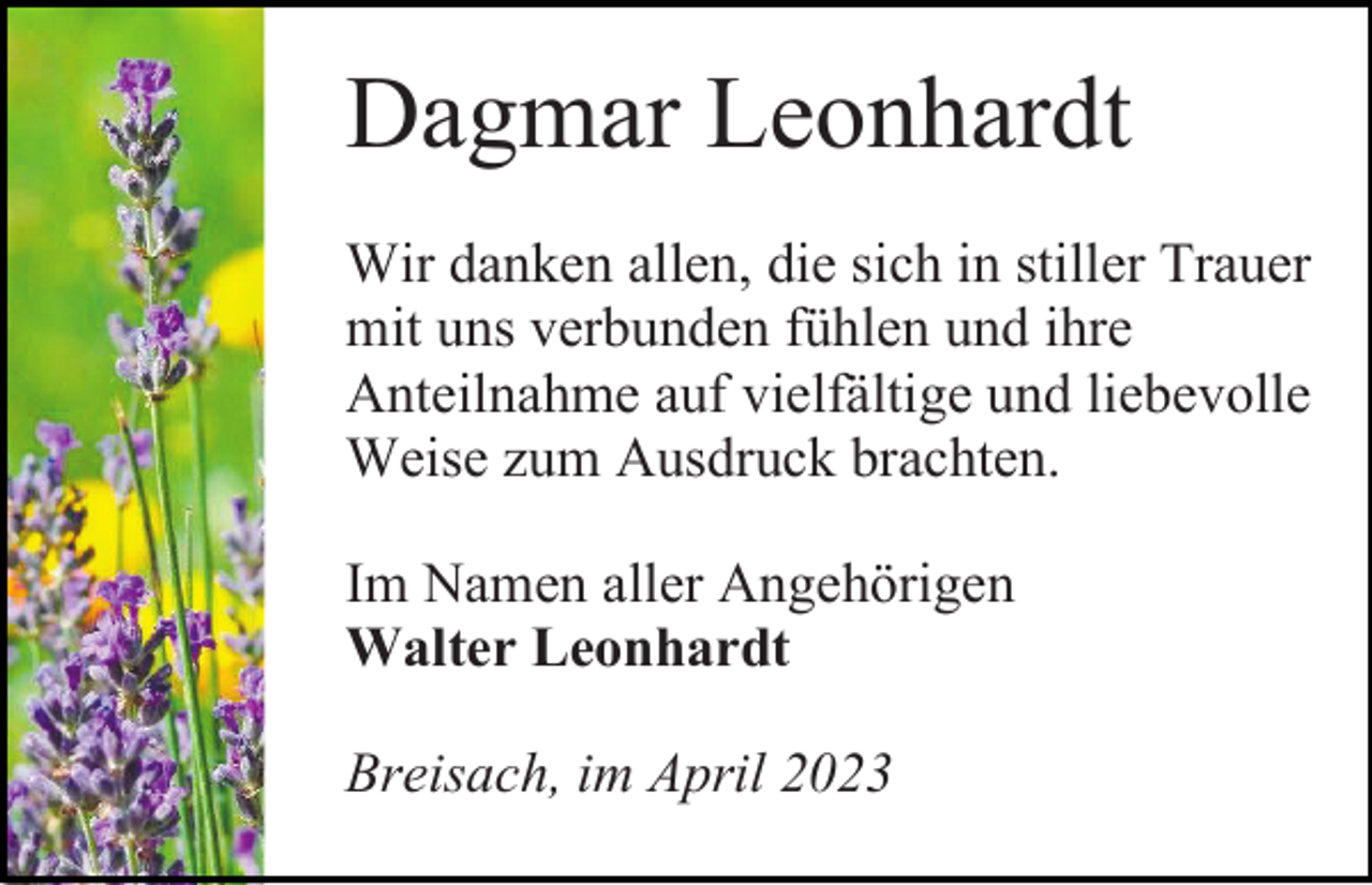 <p>Dagmar Leonhardt<br />Wir danken allen, die sich in stiller Trauer<br />mit uns verbunden fühlen und ihre<br />Anteilnahme auf vielfältige und liebevolle<br />Weise zum Ausdruck brachten.<br />Im Namen aller Angehörigen<br />Walter Leonhardt<br />Breisach, im April 2023</p>