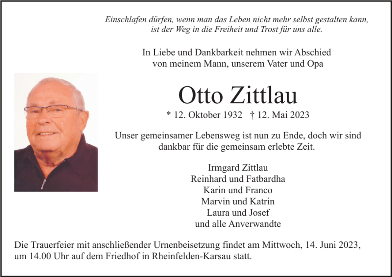 <p>Einschlafen dürfen, wenn man das Leben nicht mehr selbst gestalten kann,<br />ist der Weg in die Freiheit und Trost für uns alle.</p><p>In Liebe und Dankbarkeit nehmen wir Abschied<br />von meinem Mann, unserem Vater und Opa</p><p>Otto Zittlau<br />* 12. Oktober 1932 † 12. Mai 2023<br />Unser gemeinsamer Lebensweg ist nun zu Ende, doch wir sind<br />dankbar für die gemeinsam erlebte Zeit.<br />Irmgard Zittlau<br />Reinhard und Fatbardha<br />Karin und Franco<br />Marvin und Katrin<br />Laura und Josef<br />und alle Anverwandte<br />Die Trauerfeier mit anschließender Urnenbeisetzung findet am Mittwoch, 14. Juni 2023,<br />um 14.00 Uhr auf dem Friedhof in Rheinfelden-Karsau statt.</p>