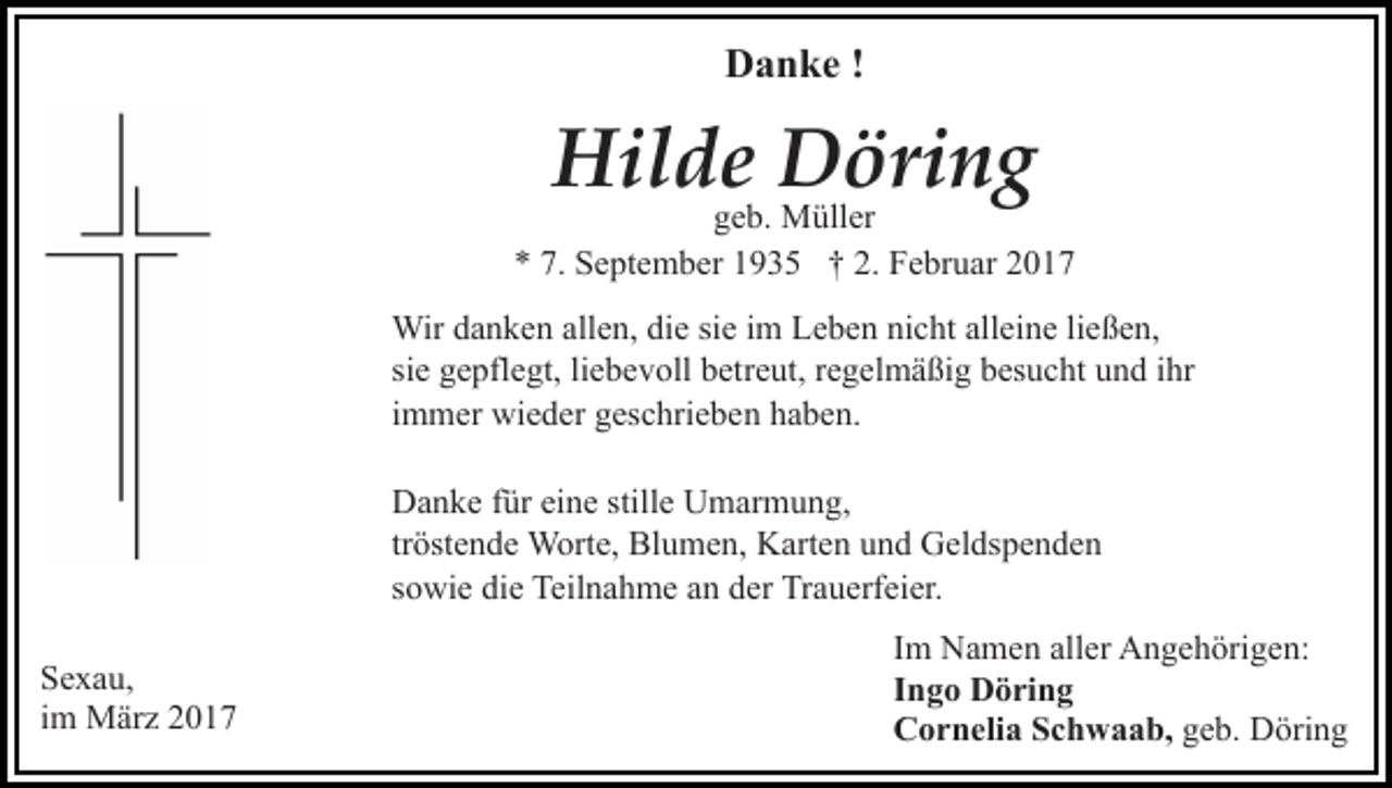 <p>Danke !</p><p>Hilde Döring</p><p>geb. Müller<br />* 7. September 1935 † 2. Februar 2017<br />Wir danken allen, die sie im Leben nicht alleine ließen,<br />sie gepflegt, liebevoll betreut, regelmäßig besucht und ihr<br />immer wieder geschrieben haben.<br />Danke für eine stille Umarmung,<br />tröstende Worte, Blumen, Karten und Geldspenden<br />sowie die Teilnahme an der Trauerfeier.<br />Sexau,<br />im März 2017</p><p>Im Namen aller Angehörigen:<br />Ingo Döring<br />Cornelia Schwaab, geb. Döring</p>