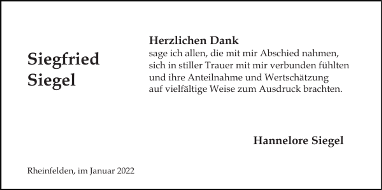 <p>Herzlichen Dank</p><p>Siegfried<br />Siegel</p><p>sage ich allen, die mit mir Abschied nahmen,<br />sich in stiller Trauer mit mir verbunden fühlten<br />und ihre Anteilnahme und Wertschätzung<br />auf vielfältige Weise zum Ausdruck brachten.</p><p>Hannelore Siegel<br />Rheinfelden, im Januar 2022</p>
