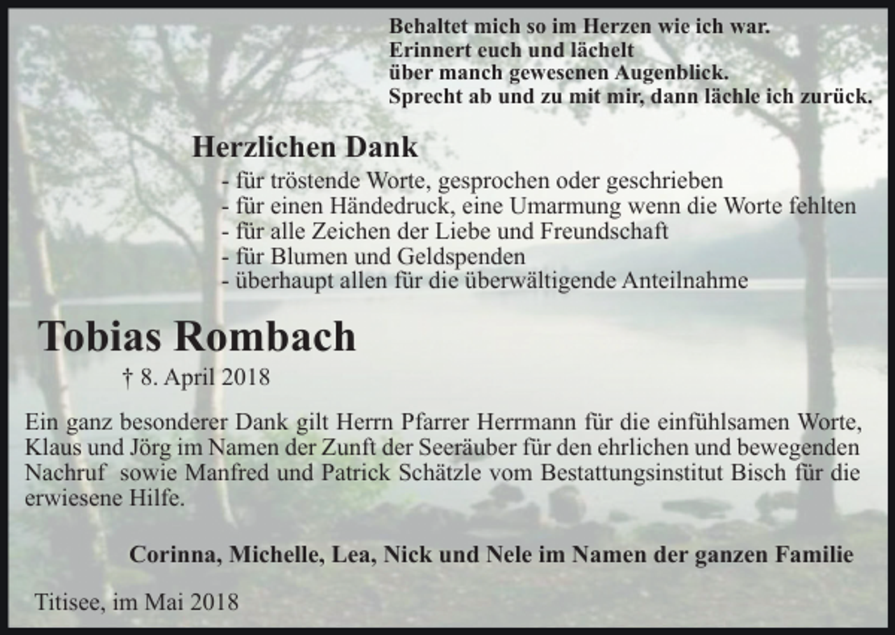 <p>B e h alt et mich<br />Behaltet<br />mi c h sso<br />o i im<br />m Herzen<br />H e r z e n wie<br />wi e iich<br />c h war.<br />w a r.<br />EErinnert<br />ri n n e rt eeuch<br />u c h uund<br />n d l lächelt<br />ä c h e lt<br />üüber<br />b e r manch<br />m a n c h ggewesenen<br />e w es e n e n AAugenblick.<br />u g e n bli c k.<br />SSprecht<br />p r e c ht aab<br />b uund<br />n d zzu<br />u mit<br />mit mir,<br />m i r, dann<br />d a n n llächle<br />ä c hl e iich<br />c h zurück.<br />z u r ü ck.</p><p>HHerzlichen<br />e r zli c h e n DDank<br />ank</p><p>- ffür<br />ür tr<br />tröstende<br />öst e n d e Worte,<br />W ort e, gesprochen<br />g espr o c h e n ooder<br />d er ggeschrieben<br />es c hri e b e n<br />- ffür<br />ür einen<br />ei n e n Händedruck,<br />H ä n d e dr u c k, eine<br />ei n e Umarmung<br />U m ar m u n g wenn<br />w e n n die<br />di e WWorte<br />ort e f efehlten<br />hlt e n<br />- ffür<br />ür alle<br />all e Zeichen<br />Z ei c h e n der<br />d er Liebe<br />Li eb e uund<br />n d Freundschaft<br />Fr e u n ds c h aft<br />- ffür<br />ür Blumen<br />Bl u m e n und<br />u n d Geldspenden<br />G el ds p en d e n<br />- überhaupt<br />ü b er h a u pt allen<br />all e n ffür<br />ür die<br />di e überwältigende<br />üb er w älti g e n d e Anteilnahme<br />A nt eil n a h m e</p><p>TTobias<br />o bi as Rombach<br />R o m b ac h<br />†† 8.<br />8. April<br />A pril 22</p><p>Ei n gganz<br />Ein<br />a n z bbesonderer<br />es o n d er er Dank<br />D a n k gilt<br />gilt Herrn<br />H err n Pfarrer<br />Pf arr er Herrmann<br />H err m a n n ffür<br />ür die<br />di e ei<br />einfühlsamen<br />nf ü hls a m e n Worte,<br />W ort e,<br />Klaus<br />Kl<br />a us uund<br />n d J Jörg<br />ör g i im<br />m NNamen<br />a m e n der<br />d er Zunft<br />Z u nft der<br />d er Seeräuber<br />S e er ä u b er für<br />für dden<br />e n eehrlichen<br />hrli c h e n uund<br />n d bbewegenden<br />e w e ge n de n<br />NNachruf<br />a c hr uf s sowie<br />o wi e Manfred<br />M a nfr e d uund<br />n d Patrick<br />P atri c k Schätzle<br />S c h ät zl e vvom<br />o m Bestattungsinstitut<br />B est att u n gsi nstit ut Bisch<br />Bis c h für<br />f ür die<br />di e<br />erwiesene<br />er<br />wi es e n e Hilfe.<br />Hilf e.<br />CCorinna,<br />o ri n n a, Michelle,<br />Mi c h ell e, LLea,<br />e a, Nick<br />Ni c k und<br />u n d Nele<br />N el e im<br />i m Namen<br />N a m en dder<br />e r gganzen<br />a n z e n Familie<br />F a mili e<br />Titisee,<br />Titis<br />e e, i im<br />m Mai<br />M ai 22</p>