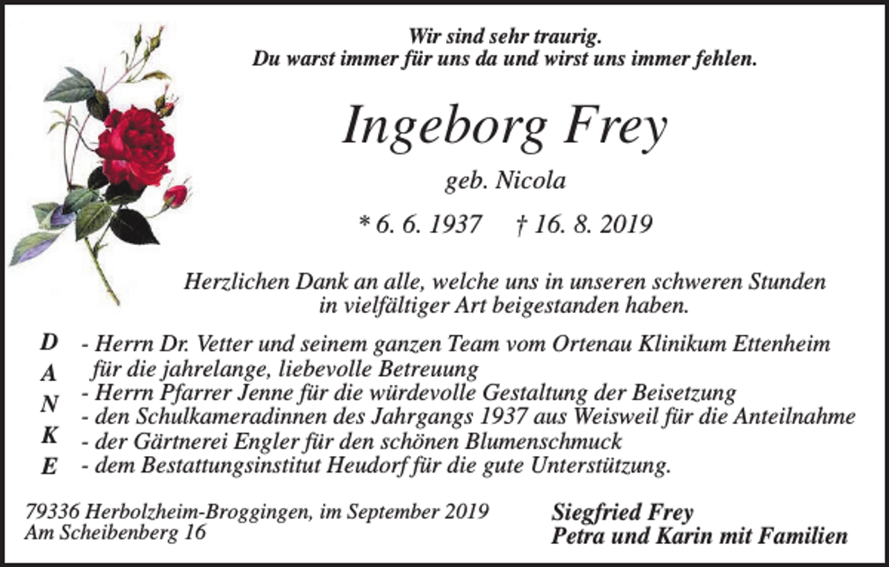 <p>Wir sind sehr traurig.<br />Du warst immer für uns da und wirst uns immer fehlen.</p><p>Ingeborg Frey<br />geb. Nicola<br />* 6. 6. 1937</p><p>† 16. 8. 2019</p><p>Herzlichen Dank an alle, welche uns in unseren schweren Stunden<br />in vielfältiger Art beigestanden haben.<br />D<br />A<br />N<br />K<br />E</p><p>- Herrn Dr. Vetter und seinem ganzen Team vom Ortenau Klinikum Ettenheim<br />für die jahrelange, liebevolle Betreuung<br />- Herrn Pfarrer Jenne für die würdevolle Gestaltung der Beisetzung<br />- den Schulkameradinnen des Jahrgangs 1937 aus Weisweil für die Anteilnahme<br />- der Gärtnerei Engler für den schönen Blumenschmuck<br />- dem Bestattungsinstitut Heudorf für die gute Unterstützung.</p><p>79336 Herbolzheim-Broggingen, im September 2019<br />Am Scheibenberg 16</p><p>Siegfried Frey<br />Petra und Karin mit Familien</p>