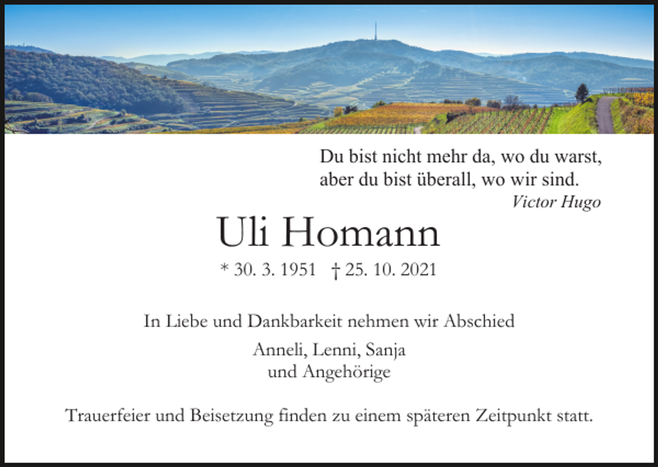 <p>Du bist nicht mehr da, wo du warst,<br />aber du bist überall, wo wir sind.</p><p>Uli Homann</p><p>Victor Hugo</p><p>* 30. 3. 1951 † 25. 10. 2021<br />In Liebe und Dankbarkeit nehmen wir Abschied<br />Anneli, Lenni, Sanja<br />und Angehörige<br />Trauerfeier und Beisetzung finden zu einem späteren Zeitpunkt statt.</p>