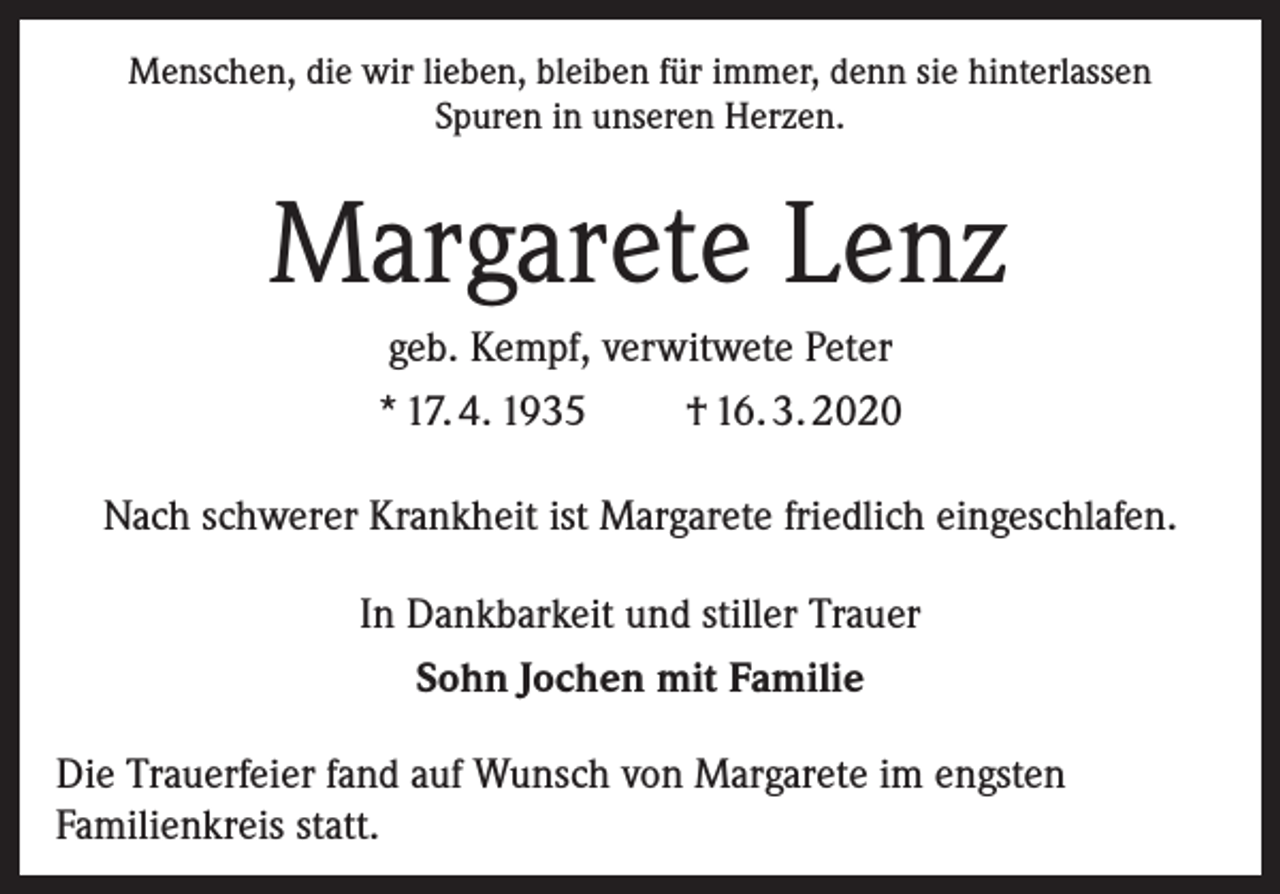 <p>Menschen, die wir lieben, bleiben für immer, denn sie hinterlassen<br />Spuren in unseren Herzen.</p><p>Margarete Lenz<br />geb. Kempf, verwitwete Peter<br />* 17. 4. 1935<br />† 16. 3. 2020<br />Nach schwerer Krankheit ist Margarete friedlich eingeschlafen.<br />In Dankbarkeit und stiller Trauer<br />Sohn Jochen mit Familie<br />Die Trauerfeier fand auf Wunsch von Margarete im engsten<br />Familienkreis statt.</p>