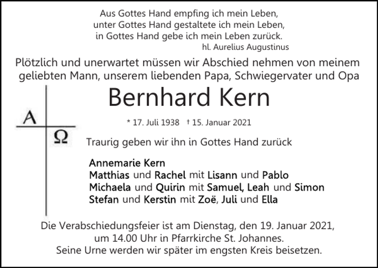 <p>Aus Gottes Hand empfing ich mein Leben,<br />unter Gottes Hand gestaltete ich mein Leben,<br />in Gottes Hand gebe ich mein Leben zurück.<br />hl. Aurelius Augustinus</p><p>Plötzlich und unerwartet müssen wir Abschied nehmen von meinem<br />geliebten Mann, unserem liebenden Papa, Schwiegervater und Opa</p><p>Bernhard Kern<br />* 17. Juli 1938 † 15. Januar 2021</p><p>Traurig geben wir ihn in Gottes Hand zurück<br />und<br />und<br />und</p><p>mit<br />mit<br />mit</p><p>und<br />und<br />,</p><p>und</p><p>Die Verabschiedungsfeier ist am Dienstag, den 19. Januar 2021,<br />um 14.00 Uhr in Pfarrkirche St. Johannes.<br />Seine Urne werden wir später im engsten Kreis beisetzen.</p>
