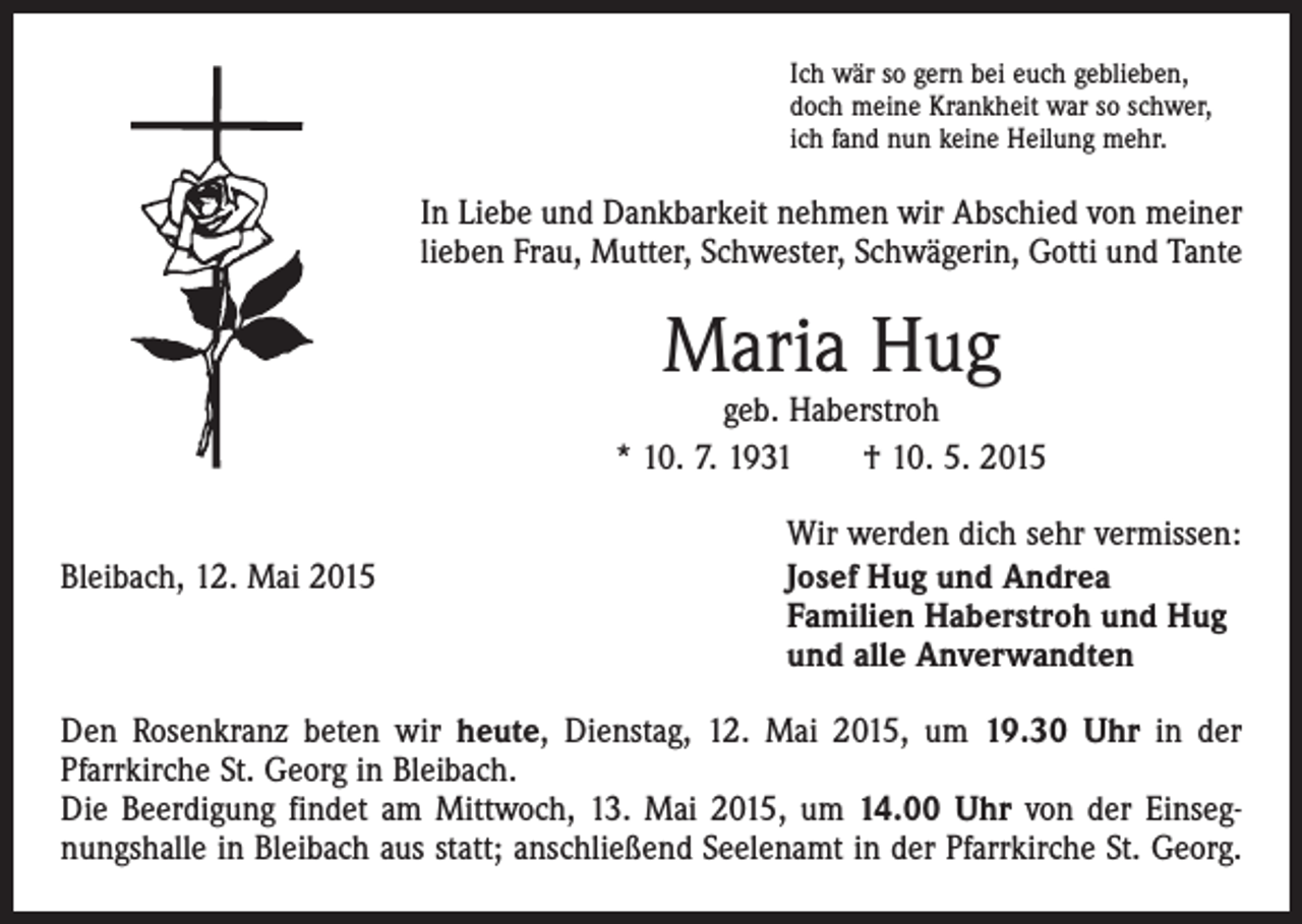 <p>Ich wär so gern bei euch geblieben,<br />doch meine Krankheit war so schwer,<br />ich fand nun keine Heilung mehr.</p><p>In Liebe und Dankbarkeit nehmen wir Abschied von meiner<br />lieben Frau, Mutter, Schwester, Schwägerin, Gotti und Tante</p><p>Maria Hug</p><p>geb. Haberstroh<br />* 10. 7. 1931 † 10. 5. 2015</p><p>Bleibach, 12. Mai 2015</p><p>Wir werden dich sehr vermissen:<br />Josef Hug und Andrea<br />Familien Haberstroh und Hug<br />und alle Anverwandten</p><p>Den Rosenkranz beten wir heute, Dienstag, 12. Mai 2015, um 19.30 Uhr in der<br />­Pfarrkirche St. Georg in Bleibach.<br />Die Beerdigung findet am Mittwoch, 13. Mai 2015, um 14.00 Uhr von der Einsegnungshalle in Bleibach aus statt; anschließend Seelenamt in der Pfarrkirche St. Georg.</p>