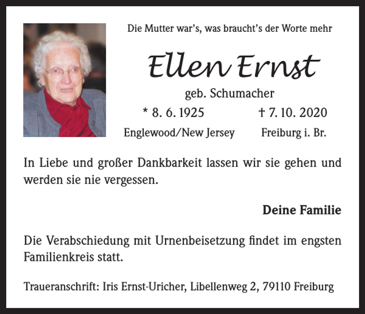 <p>Die Mutter war’s, was braucht’s der Worte mehr</p><p>Ellen Ernst</p><p>geb. Schumacher<br />* 8. 6. 1925<br />† 7. 10. 2020<br />Englewood/New Jersey</p><p>Freiburg i. Br.</p><p>In Liebe und großer Dankbarkeit lassen wir sie gehen und<br />werden sie nie vergessen.<br />Deine Familie<br />Die Verabschiedung mit Urnenbeisetzung findet im engsten<br />Familienkreis statt.<br />Traueranschrift: Iris Ernst-Uricher, Libellenweg 2, 79110 Freiburg</p>