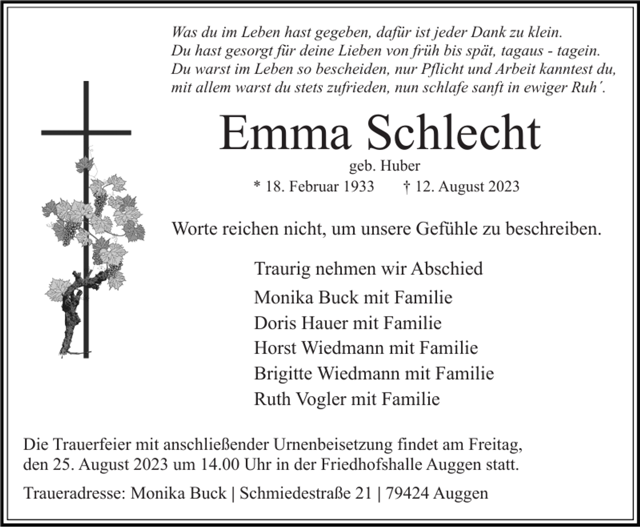 <p>Was du im Leben hast gegeben, dafür ist jeder Dank zu klein.<br />Du hast gesorgt für deine Lieben von früh bis spät, tagaus - tagein.<br />Du warst im Leben so bescheiden, nur Pflicht und Arbeit kanntest du,<br />mit allem warst du stets zufrieden, nun schlafe sanft in ewiger Ruh´.</p><p>Emma Schlecht<br />geb. Huber<br />* 18. Februar 1933<br />† 12. August 2023</p><p>Worte reichen nicht, um unsere Gefühle zu beschreiben.<br />Traurig nehmen wir Abschied<br />Monika Buck mit Familie<br />Doris Hauer mit Familie<br />Horst Wiedmann mit Familie<br />Brigitte Wiedmann mit Familie<br />Ruth Vogler mit Familie<br />Die Trauerfeier mit anschließender Urnenbeisetzung findet am Freitag,<br />den 25. August 2023 um 14.00 Uhr in der Friedhofshalle Auggen statt.<br />Traueradresse: Monika Buck | Schmiedestraße 21 | 79424 Auggen</p>