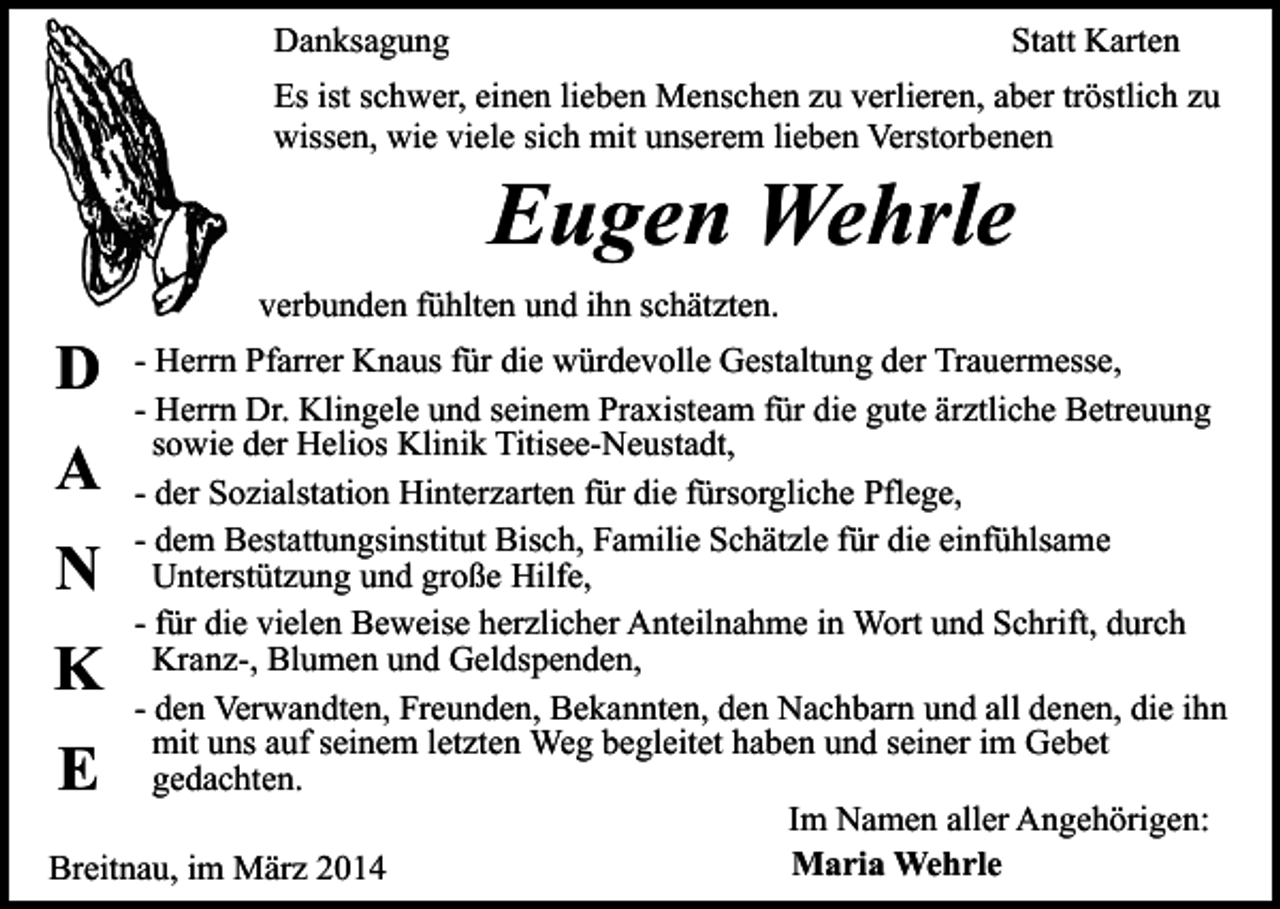 <p>Danksagung</p><p>Statt Karten</p><p>Es ist schwer, einen lieben Menschen zu verlieren, aber tröstlich zu<br />wissen, wie viele sich mit unserem lieben Verstorbenen</p><p>Eugen Wehrle</p><p>D</p><p>verbunden fühlten und ihn schätzten.</p><p>- Herrn Pfarrer Knaus für die würdevolle Gestaltung der Trauermesse,<br />- Herrn Dr. Klingele und seinem Praxisteam für die gute ärztliche Betreuung<br />sowie der Helios Klinik Titisee-Neustadt,<br />- der Sozialstation Hinterzarten für die fürsorgliche Pflege,<br />- dem Bestattungsinstitut Bisch, Familie Schätzle für die einfühlsame<br />Unterstützung und große Hilfe,<br />- für die vielen Beweise herzlicher Anteilnahme in Wort und Schrift, durch<br />Kranz-, Blumen und Geldspenden,<br />- den Verwandten, Freunden, Bekannten, den Nachbarn und all denen, die ihn<br />mit uns auf seinem letzten Weg begleitet haben und seiner im Gebet<br />gedachten.<br />Im Namen aller Angehörigen:<br />Maria Wehrle<br />Breitnau, im März 2014</p><p>A<br />N</p><p>K<br />E</p>