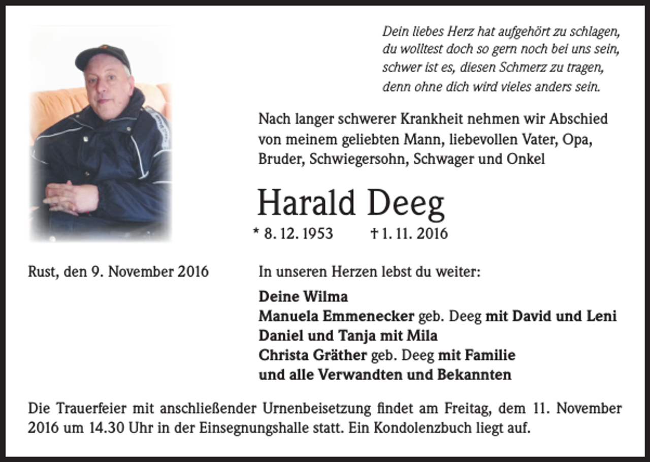 <p>Dein liebes Herz hat aufgehört zu schlagen,<br />du wolltest doch so gern noch bei uns sein,<br />schwer ist es, diesen Schmerz zu tragen,<br />denn ohne dich wird vieles anders sein.</p><p>Nach langer schwerer Krankheit nehmen wir Abschied<br />von meinem geliebten Mann, liebevollen Vater, Opa,<br />Bruder, Schwiegersohn, Schwager und Onkel</p><p>Harald Deeg</p><p>* 8. 12. 1953<br />Rust, den 9. November 2016</p><p>† 1. 11. 2016</p><p>In unseren Herzen lebst du weiter:<br />Deine Wilma<br />Manuela Emmenecker geb. Deeg mit David und Leni<br />Daniel und Tanja mit Mila<br />Christa Gräther geb. Deeg mit Familie<br />und alle Verwandten und Bekannten</p><p>Die Trauerfeier mit anschließender Urnenbeisetzung findet am Freitag, dem 11. November<br />2016 um 14.30 Uhr in der Einsegnungshalle statt. Ein Kondolenzbuch liegt auf.</p>