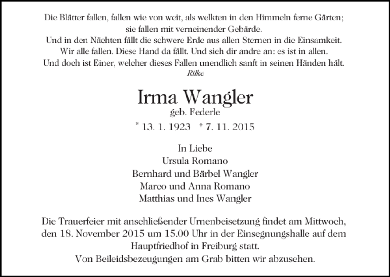 <p>Die Blätter fallen, fallen wie von weit, als welkten in den Himmeln ferne Gärten;<br />sie fallen mit verneinender Gebärde.<br />Und in den Nächten fällt die schwere Erde aus allen Sternen in die Einsamkeit.<br />Wir alle fallen. Diese Hand da fällt. Und sieh dir andre an: es ist in allen.<br />Und doch ist Einer, welcher dieses Fallen unendlich sanft in seinen Händen hält.<br />Rilke</p><p>Irma Wangler<br />geb. Federle</p><p>* 13. 1. 1923 † 7. 11. 2015<br />In Liebe<br />Ursula Romano<br />Bernhard und Bärbel Wangler<br />Marco und Anna Romano<br />Matthias und Ines Wangler<br />Die Trauerfeier mit anschließender Urnenbeisetzung findet am Mittwoch,<br />den 18. November 2015 um 15.00 Uhr in der Einsegnungshalle auf dem<br />Hauptfriedhof in Freiburg statt.<br />Von Beileidsbezeugungen am Grab bitten wir abzusehen.</p>
