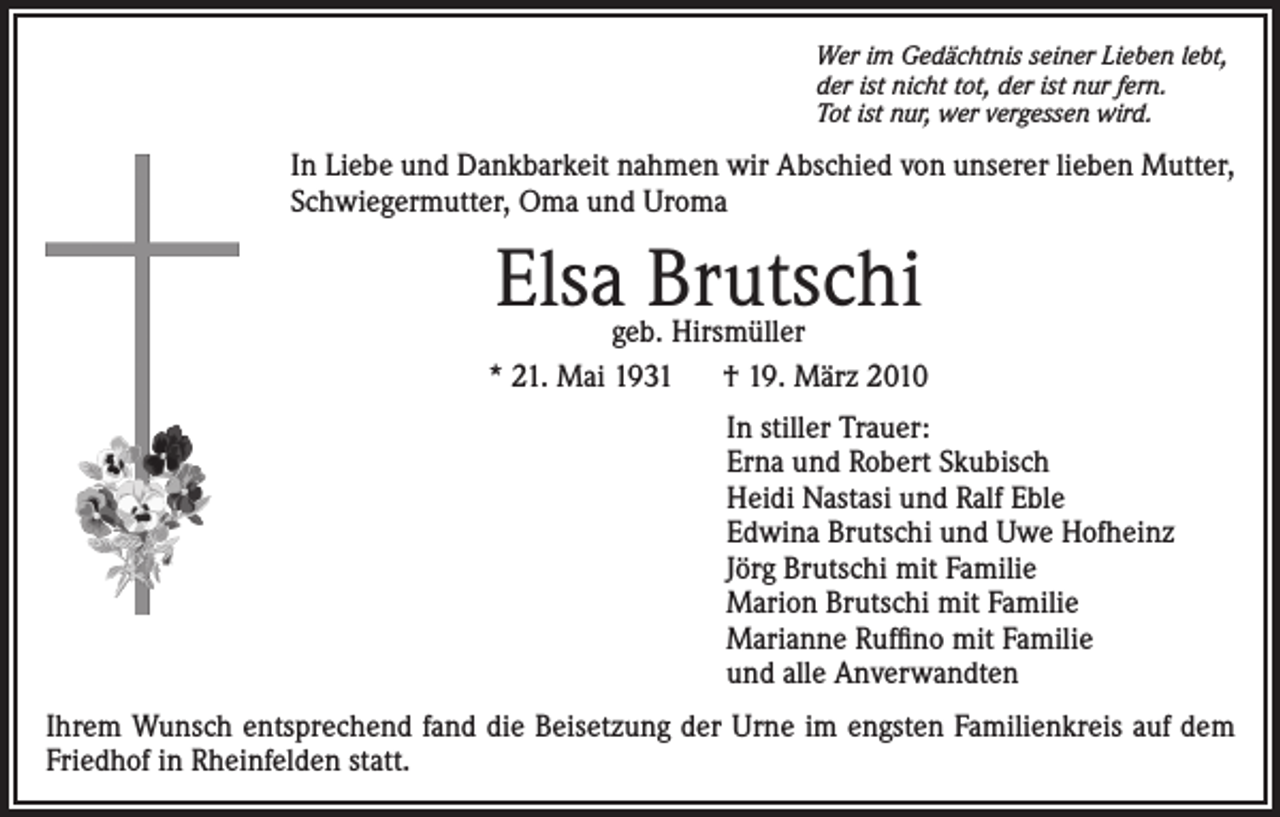 <p>Wer im Gedächtnis seiner Lieben lebt,<br />der ist nicht tot, der ist nur fern.<br />Tot ist nur, wer vergessen wird.</p><p>In Liebe und Dankbarkeit nahmen wir Abschied von unserer lieben Mutter,<br />Schwiegermutter, Oma und Uroma</p><p>Elsa Brutschi</p><p>geb. Hirsmüller<br />* 21. Mai 1931 † 19. März 2010<br />In stiller Trauer:<br />Erna und Robert Skubisch<br />Heidi Nastasi und Ralf Eble<br />Edwina Brutschi und Uwe Hofheinz<br />Jörg Brutschi mit Familie<br />Marion Brutschi mit Familie<br />Marianne Ruffino mit Familie<br />und alle Anverwandten<br />Ihrem Wunsch entsprechend fand die Beisetzung der Urne im engsten Familienkreis auf dem<br />Friedhof in Rheinfelden statt.</p>