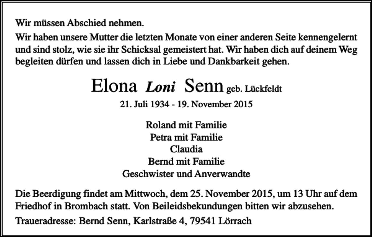 <p>Wir müssen Abschied nehmen.<br />Wir haben unsere Mutter die letzten Monate von einer anderen Seite kennengelernt<br />und sind stolz, wie sie ihr Schicksal gemeistert hat. Wir haben dich auf deinem Weg<br />begleiten dürfen und lassen dich in Liebe und Dankbarkeit gehen.</p><p>Elona</p><p>Loni</p><p>Senn geb. Lückfeldt</p><p>21. Juli 1934 - 19. November 2015</p><p>Roland mit Familie<br />Petra mit Familie<br />Claudia<br />Bernd mit Familie<br />Geschwister und Anverwandte<br />Die Beerdigung findet am Mittwoch, dem 25. November 2015, um 13 Uhr auf dem<br />Friedhof in Brombach statt. Von Beileidsbekundungen bitten wir abzusehen.<br />Traueradresse: Bernd Senn, Karlstraße 4, 79541 Lörrach</p>